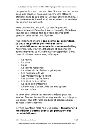 "L'état du marketing Internet en 2011 – 10 Stratégies pour faire exploser vos revenus"


pas partie de mon cœur de cible. Souvent on me donne
aussi une réponse claire qui exprime des attentes
précises. Et là je sais que j'ai un deal entre les mains. Il
me reste ensuite à évaluer si les attentes sont réalistes
par rapport au montant.

Vous pouvez bien entendu tourner la question
différemment et l'adapter à votre contexte. Mais dans
tous les cas, chaque fois que vous poserez cette
question vous aurez une réponse.

Plus important encore : ces clients qui répondent,
je peux les profiler pour utiliser leurs
caractéristiques communes dans mon marketing.
Autrement dit, trouver, débusquer et dénicher les
autres membres de ma cible qui correspondent à ces
caractéristiques communes, telles que:

   •   Le revenu
   •   Le sexe
   •   L'âge
   •   Le lieu de résidence
   •   La valeur de la résidence principale
   •   Les habitudes de vie
   •   Les magazines qu'ils lisent
   •   Les journaux qu'ils lisent
   •   Les sites qu'ils visitent
   •   La taille de l'entreprise
   •   L'historique d'achat chez des entreprises
       concurrentes

Je peux ainsi choisir les meilleurs médias pour les
joindre. Trouver les meilleurs arguments de vente pour
les attirer, leur offrir des produits et services mieux
adaptés à leurs besoins.

Dernier avantage mais non le moindre : les amener à
me référer d'autres clients qui partagent ces
caractéristiques.

2011 © Didier Bonneville-Roussy                                                            15 / 25

   D'autres cadeaux à paraître prochainement sur l'offre de lancement Secrets-Marketing 2011 !
 