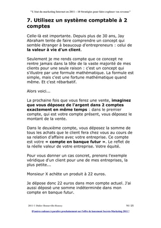 "L'état du marketing Internet en 2011 – 10 Stratégies pour faire exploser vos revenus"


7. Utilisez un système comptable à 2
comptes
Celle-là est importante. Depuis plus de 30 ans, Jay
Abraham tente de faire comprendre un concept qui
semble étranger à beaucoup d'entrepreneurs : celui de
la valeur à vie d'un client.

Seulement je me rends compte que ce concept ne
rentre jamais dans la tête de la vaste majorité de mes
clients pour une seule raison : c'est un concept qui
s'illustre par une formule mathématique. La formule est
simple, mais c'est une fortune mathématique quand
même. Et c'est rébarbatif.

Alors voici...

La prochaine fois que vous ferez une vente, imaginez
que vous déposez de l'argent dans 2 comptes
exactement en même temps : dans le premier
compte, qui est votre compte présent, vous déposez le
montant de la vente.

Dans le deuxième compte, vous déposez la somme de
tous les achats que le client fera chez vous au cours de
sa relation d'affaire avec votre entreprise. Ce compte
est votre « compte en banque futur ». Le reflet de
la réelle valeur de votre entreprise. Votre équité.

Pour vous donner un cas concret, prenons l'exemple
véridique d'un client pour une de mes entreprises, la
plus petite...

Monsieur X achète un produit à 22 euros.

Je dépose donc 22 euros dans mon compte actuel. J'ai
aussi déposé une somme indéterminée dans mon
compte en banque futur.


2011 © Didier Bonneville-Roussy                                                            16 / 25

   D'autres cadeaux à paraître prochainement sur l'offre de lancement Secrets-Marketing 2011 !
 