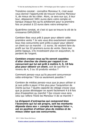 "L'état du marketing Internet en 2011 – 10 Stratégies pour faire exploser vos revenus"


Troisième constat : connaître Monsieur X, c'est aussi
vous donner l'opportunité de trouver d'autres Monsieur
X, de mieux de les cibler. Alors, ce sera eux qui, à leur
tour, déposeront 3491 euros dans votre compte en
banque chaque fois qu'ils achèteront pour la première
fois un produit à 22 euros dans votre entreprise !

Quatrième constat, et c'est ici que se trouve la clé de la
croissance EXPLOSIVE :

Combien êtes vous prêt à payer pour obtenir cette
première vente ? Je vais vous dire exactement combien
tous mes concurrents sont prêts à payer pour obtenir
un client sur ce marché : 11 euros. Ils veulent faire du
profit sur les 22 premiers euros de vente. Dans leur
petite logique, s'ils investissent plus en acquisition, ils
perdent de l'argent.

Combien croyez-vous qu'ils seront capables
d'aller chercher de clients par rapport à un
concurrent qui lui est prêt à mettre 4, 5, 10 fois
plus pour obtenir un client, soit de sacrifier le
revenu de 4, 5 ou 10 produits vendus ?

Comment pensez-vous qu'ils peuvent concurrencer
cette entreprise ? Est-ce seulement possible ?

Combien de médias pensez-vous que je peux utiliser si
je suis prêts à payer 4 fois plus pour l'acquisition de
clients qu'eux ? Quelle capacité de ciblage croyez vous
que je puisse développer en ayant facilement 4 à 8 fois
plus d'exposition au marché ? Qui croyez-vous sera
celui qui raflera TOUS les Monsieur X de ce marché ?

Le dirigeant d'entreprise qui comprend bien
l'économie qui lui est propre, soit les montants
déposés dans son « compte en banque futur »,
est en position d'utiliser plus de médias et de
mieux cibler que ses concurrents.

2011 © Didier Bonneville-Roussy                                                            18 / 25

   D'autres cadeaux à paraître prochainement sur l'offre de lancement Secrets-Marketing 2011 !
 