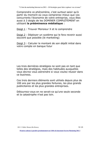 "L'état du marketing Internet en 2011 – 10 Stratégies pour faire exploser vos revenus"


Comprendre ce phénomène, c'est surtout saisir qu'à
partir du moment où vous comprenez mieux que vos
concurrents l'économie de votre entreprise, vous êtes
aussi à 3 doigts de les DOMINER COMPLÈTEMENT en
utilisant la prééminence médiatique :

Doigt 1 : Trouver Monsieur X et le comprendre

Doigt 2 : Déployer un système qui le fera revenir aussi
souvent que possible (le marketing)

Doigt 3 : Calculer le montant de son dépôt initial dans
votre compte en banque futur




Les trois dernières stratégies ne sont pas en tant que
telles des stratégies, mais des habitudes auxquelles
vous devrez vous astreindre si vous voulez réussir dans
ce business.

Ces trois derniers éléments sont utilisés depuis plus de
100 ans par les plus grandes fortunes, les plus grands
publicitaires et les plus grandes entreprises.

Détournez-vous en ne serait-ce qu'une seule seconde
et la catastrophe n'est pas loin.




2011 © Didier Bonneville-Roussy                                                            19 / 25

   D'autres cadeaux à paraître prochainement sur l'offre de lancement Secrets-Marketing 2011 !
 