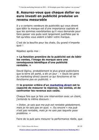 "L'état du marketing Internet en 2011 – 10 Stratégies pour faire exploser vos revenus"


8. Assurez-vous que chaque dollar ou
euro investi en publicité produise un
revenu mesurable
Il y a certains vendeurs de publicités qui vous diront
que bâtir la marque est d'une importance capitale et
que les sommes exorbitantes qu'il vous demande pour
faire passer vos pubs sont largement justifiées par le
fait qu'elles vous aident à bâtir votre marque.

C'est de la bouillie pour les chats. Du grand n'importe
quoi !

Répétez après moi :

« La fonction première de la publicité est de bâtir
les ventes, l'image de marque sera une
conséquence bénéfique d'une publicité
rentable. »

David Ogilvy, probablement le plus grand publicitaire
que la terre ait porté, a dit un jour : « Seuls les gens
du marketing direct savent ce qui fonctionne et ne
fonctionne pas en publicité. »

Et le premier critère d'un marketing direct est la
capacité de mesurer la réponse, les ventes, et de
confronter les revenus aux coûts.

Chaque fois que je fais une intervention avec un client,
j'entends le même discours :

« Didier, je sais que ma pub est rentable globalement,
mais je ne sais pas en quoi. ». Ou encore « ma pub
n'est pas rentable, mais je ne sais pas laquelle pose
problème. »

Faire de la pub sans mesurer la performance réelle, que


2011 © Didier Bonneville-Roussy                                                            20 / 25

   D'autres cadeaux à paraître prochainement sur l'offre de lancement Secrets-Marketing 2011 !
 
