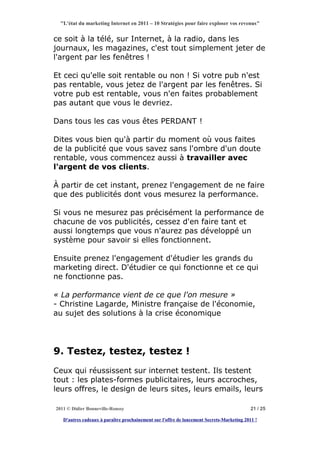 "L'état du marketing Internet en 2011 – 10 Stratégies pour faire exploser vos revenus"


ce soit à la télé, sur Internet, à la radio, dans les
journaux, les magazines, c'est tout simplement jeter de
l'argent par les fenêtres !

Et ceci qu'elle soit rentable ou non ! Si votre pub n'est
pas rentable, vous jetez de l'argent par les fenêtres. Si
votre pub est rentable, vous n'en faites probablement
pas autant que vous le devriez.

Dans tous les cas vous êtes PERDANT !

Dites vous bien qu'à partir du moment où vous faites
de la publicité que vous savez sans l'ombre d'un doute
rentable, vous commencez aussi à travailler avec
l'argent de vos clients.

À partir de cet instant, prenez l'engagement de ne faire
que des publicités dont vous mesurez la performance.

Si vous ne mesurez pas précisément la performance de
chacune de vos publicités, cessez d'en faire tant et
aussi longtemps que vous n'aurez pas développé un
système pour savoir si elles fonctionnent.

Ensuite prenez l'engagement d'étudier les grands du
marketing direct. D'étudier ce qui fonctionne et ce qui
ne fonctionne pas.

« La performance vient de ce que l'on mesure »
- Christine Lagarde, Ministre française de l'économie,
au sujet des solutions à la crise économique




9. Testez, testez, testez !
Ceux qui réussissent sur internet testent. Ils testent
tout : les plates-formes publicitaires, leurs accroches,
leurs offres, le design de leurs sites, leurs emails, leurs

2011 © Didier Bonneville-Roussy                                                            21 / 25

   D'autres cadeaux à paraître prochainement sur l'offre de lancement Secrets-Marketing 2011 !
 
