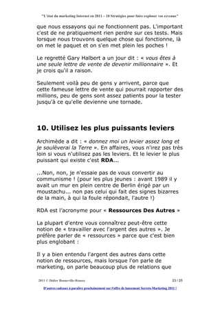 "L'état du marketing Internet en 2011 – 10 Stratégies pour faire exploser vos revenus"


que nous essayons qui ne fonctionnent pas. L'important
c'est de ne pratiquement rien perdre sur ces tests. Mais
lorsque nous trouvons quelque chose qui fonctionne, là
on met le paquet et on s'en met plein les poches !

Le regretté Gary Halbert a un jour dit : « vous êtes à
une seule lettre de vente de devenir millionnaire ». Et
je crois qu'il a raison.

Seulement voilà peu de gens y arrivent, parce que
cette fameuse lettre de vente qui pourrait rapporter des
millions, peu de gens sont assez patients pour la tester
jusqu'à ce qu'elle devienne une tornade.




10. Utilisez les plus puissants leviers
Archimède a dit : « donnez moi un levier assez long et
je soulèverai la Terre ». En affaires, vous n'irez pas très
loin si vous n'utilisez pas les leviers. Et le levier le plus
puissant qui existe c'est RDA...

...Non, non, je n'essaie pas de vous convertir au
communisme ! (pour les plus jeunes : avant 1989 il y
avait un mur en plein centre de Berlin érigé par un
moustachu... non pas celui qui fait des signes bizarres
de la main, à qui la foule répondait, l'autre !)

RDA est l’acronyme pour « Ressources Des Autres »

La plupart d'entre vous connaîtrez peut-être cette
notion de « travailler avec l'argent des autres ». Je
préfère parler de « ressources » parce que c'est bien
plus englobant :

Il y a bien entendu l'argent des autres dans cette
notion de ressources, mais lorsque l'on parle de
marketing, on parle beaucoup plus de relations que

2011 © Didier Bonneville-Roussy                                                            23 / 25

   D'autres cadeaux à paraître prochainement sur l'offre de lancement Secrets-Marketing 2011 !
 