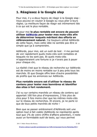 "L'état du marketing Internet en 2011 – 10 Stratégies pour faire exploser vos revenus"


1. Réagissez à la Google slap
Pour moi, il y a deux façons de réagir à la Google slap :
Vous pouvez en vouloir à Google ou vous plier à leurs
règles. La meilleure façon de réagir est intimement liée
à ce qui est le plus rentable.

Et pour moi le plus rentable est encore de pouvoir
utiliser AdWords pour tester mes mots-clés afin
de déterminer lesquels méritent des efforts en
référencement naturel. J'ai toujours utilisé AdWords
de cette façon, mais cette idée ne semble pas être si
simple que ça à comprendre.

AdWords, pour moi, est un outil de test : il me permet
de voir rapidement quels mots-clés sont rentables et
lesquels ne les sont pas. Et quels mots-clés
m'apporteraient une fortune si je n'avais pas à payer
pour chaque clic.

La réalité c'est que le réseau de recherche sur AdWords
est de moins en moins rentable sur à peu près tous les
marchés. Et que Google offre bien d'autre possibilités
de profits que les annonces sur AdWords.

Plus rentable encore est d'utiliser le réseau de
contenu pour tester mes bannières et identifier
des sites à fort rendement.

J'ai vu sur certains marchés un réseau de contenu qui
apportait 100 fois plus d'impressions, 2 fois plus de
clics pour 5 fois moins cher que les mêmes mots-clés
sur le réseau de recherches. Et encore, je ne parle ici
que de tous petits marchés de niche !

Bien que se passer entièrement d'AdWords soit une
option tout à fait viable (AdWords ne représente après
tout que 1% de votre chiffre d'affaire potentiel), il reste
aussi un formidable outil de tests, qui vous permet

2011 © Didier Bonneville-Roussy                                                            3 / 25

   D'autres cadeaux à paraître prochainement sur l'offre de lancement Secrets-Marketing 2011 !
 