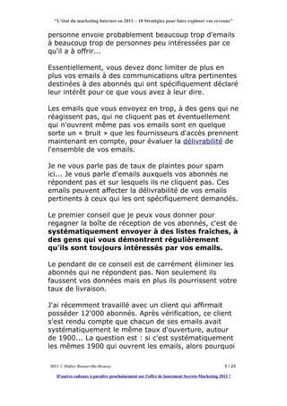 "L'état du marketing Internet en 2011 – 10 Stratégies pour faire exploser vos revenus"


personne envoie probablement beaucoup trop d'emails
à beaucoup trop de personnes peu intéressées par ce
qu'il a à offrir...

Essentiellement, vous devez donc limiter de plus en
plus vos emails à des communications ultra pertinentes
destinées à des abonnés qui ont spécifiquement déclaré
leur intérêt pour ce que vous avez à leur dire.

Les emails que vous envoyez en trop, à des gens qui ne
réagissent pas, qui ne cliquent pas et éventuellement
qui n'ouvrent même pas vos emails sont en quelque
sorte un « bruit » que les fournisseurs d'accès prennent
maintenant en compte, pour évaluer la délivrabilité de
l'ensemble de vos emails.

Je ne vous parle pas de taux de plaintes pour spam
ici... Je vous parle d'emails auxquels vos abonnés ne
répondent pas et sur lesquels ils ne cliquent pas. Ces
emails peuvent affecter la délivrabilité de vos emails
pertinents à ceux qui les ont spécifiquement demandés.

Le premier conseil que je peux vous donner pour
regagner la boîte de réception de vos abonnés, c'est de
systématiquement envoyer à des listes fraîches, à
des gens qui vous démontrent régulièrement
qu'ils sont toujours intéressés par vos emails.

Le pendant de ce conseil est de carrément éliminer les
abonnés qui ne répondent pas. Non seulement ils
faussent vos données mais en plus ils pourrissent votre
taux de livraison.

J'ai récemment travaillé avec un client qui affirmait
posséder 12'000 abonnés. Après vérification, ce client
s'est rendu compte que chacun de ses emails avait
systématiquement le même taux d'ouverture, autour
de 1900... La question est : si c'est systématiquement
les mêmes 1900 qui ouvrent les emails, alors pourquoi

2011 © Didier Bonneville-Roussy                                                            5 / 25

   D'autres cadeaux à paraître prochainement sur l'offre de lancement Secrets-Marketing 2011 !
 