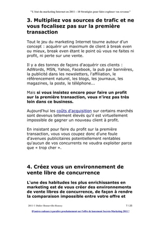 "L'état du marketing Internet en 2011 – 10 Stratégies pour faire exploser vos revenus"


3. Multipliez vos sources de trafic et ne
vous focalisez pas sur la première
transaction
Tout le jeu du marketing Internet tourne autour d'un
concept : acquérir un maximum de client à break even
ou mieux, break even étant le point où vous ne faites ni
profit, ni perte sur une vente.

Il y a des tonnes de façons d'acquérir ces clients :
AdWords, MSN, Yahoo, Facebook, la pub par bannières,
la publicité dans les newsletters, l'affiliation, le
référencement naturel, les blogs, les journaux, les
magazines, la poste, le téléphone...

Mais si vous insistez encore pour faire un profit
sur la première transaction, vous n'irez pas très
loin dans ce business.

Aujourd'hui les coûts d'acquisition sur certains marchés
sont devenus tellement élevés qu'il est virtuellement
impossible de gagner un nouveau client à profit.

En insistant pour faire du profit sur la première
transaction, vous vous coupez donc d'une foule
d'avenues publicitaires potentiellement rentables
qu'aucun de vos concurrents ne voudra exploiter parce
que « trop cher ».




4. Créez vous un environnement de
vente libre de concurrence
L'une des habitudes les plus enrichissantes en
marketing est de vous créer des environnements
de vente libres de concurrence, de façon à rendre
la comparaison impossible entre votre offre et

2011 © Didier Bonneville-Roussy                                                            7 / 25

   D'autres cadeaux à paraître prochainement sur l'offre de lancement Secrets-Marketing 2011 !
 