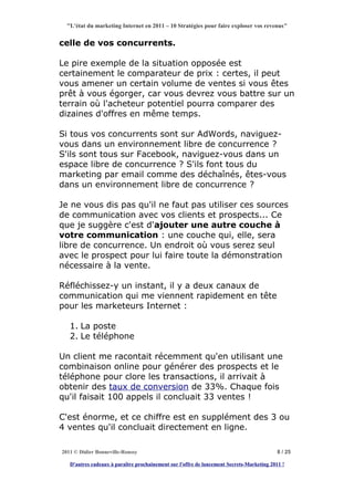 "L'état du marketing Internet en 2011 – 10 Stratégies pour faire exploser vos revenus"


celle de vos concurrents.

Le pire exemple de la situation opposée est
certainement le comparateur de prix : certes, il peut
vous amener un certain volume de ventes si vous êtes
prêt à vous égorger, car vous devrez vous battre sur un
terrain où l'acheteur potentiel pourra comparer des
dizaines d'offres en même temps.

Si tous vos concurrents sont sur AdWords, naviguez-
vous dans un environnement libre de concurrence ?
S'ils sont tous sur Facebook, naviguez-vous dans un
espace libre de concurrence ? S'ils font tous du
marketing par email comme des déchaînés, êtes-vous
dans un environnement libre de concurrence ?

Je ne vous dis pas qu'il ne faut pas utiliser ces sources
de communication avec vos clients et prospects... Ce
que je suggère c'est d'ajouter une autre couche à
votre communication : une couche qui, elle, sera
libre de concurrence. Un endroit où vous serez seul
avec le prospect pour lui faire toute la démonstration
nécessaire à la vente.

Réfléchissez-y un instant, il y a deux canaux de
communication qui me viennent rapidement en tête
pour les marketeurs Internet :

   1. La poste
   2. Le téléphone

Un client me racontait récemment qu'en utilisant une
combinaison online pour générer des prospects et le
téléphone pour clore les transactions, il arrivait à
obtenir des taux de conversion de 33%. Chaque fois
qu'il faisait 100 appels il concluait 33 ventes !

C'est énorme, et ce chiffre est en supplément des 3 ou
4 ventes qu'il concluait directement en ligne.

2011 © Didier Bonneville-Roussy                                                            8 / 25

   D'autres cadeaux à paraître prochainement sur l'offre de lancement Secrets-Marketing 2011 !
 