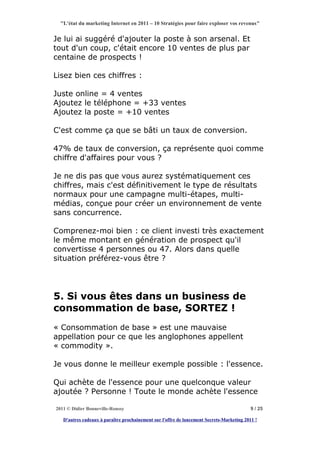 "L'état du marketing Internet en 2011 – 10 Stratégies pour faire exploser vos revenus"


Je lui ai suggéré d'ajouter la poste à son arsenal. Et
tout d'un coup, c'était encore 10 ventes de plus par
centaine de prospects !

Lisez bien ces chiffres :

Juste online = 4 ventes
Ajoutez le téléphone = +33 ventes
Ajoutez la poste = +10 ventes

C'est comme ça que se bâti un taux de conversion.

47% de taux de conversion, ça représente quoi comme
chiffre d'affaires pour vous ?

Je ne dis pas que vous aurez systématiquement ces
chiffres, mais c'est définitivement le type de résultats
normaux pour une campagne multi-étapes, multi-
médias, conçue pour créer un environnement de vente
sans concurrence.

Comprenez-moi bien : ce client investi très exactement
le même montant en génération de prospect qu'il
convertisse 4 personnes ou 47. Alors dans quelle
situation préférez-vous être ?




5. Si vous êtes dans un business de
consommation de base, SORTEZ !
« Consommation de base » est une mauvaise
appellation pour ce que les anglophones appellent
« commodity ».

Je vous donne le meilleur exemple possible : l'essence.

Qui achète de l'essence pour une quelconque valeur
ajoutée ? Personne ! Toute le monde achète l'essence

2011 © Didier Bonneville-Roussy                                                            9 / 25

   D'autres cadeaux à paraître prochainement sur l'offre de lancement Secrets-Marketing 2011 !
 