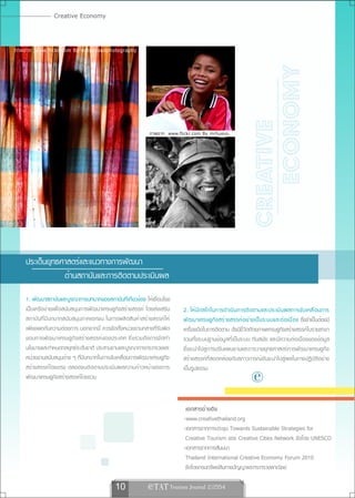 Creative Economy


ภาพจาก www.flickr.com By notsogoodphotography




                                                                                                               ECONOMY
                                                                                                            CREATIVE
                                                           ภาพจาก www.flickr.com By mrhuevo.




    ประเด็นยุทธศาสตร์และแนวทางการพัฒนา
                ด้านสถาบันและการติดตามประเมินผล
    1. พัฒนาสถาบันและบูรณาการบทบาทของสถาบันที่เกี่ยวข้อง ให้เชื่อมโยง
    เป็นเครือข่ายเพื่อสนับสนุนการพัฒนาเศรษฐกิจสร้างสรรค์ โดยส่งเสริม    2. ให้ ม ี ก ลไกในการดำเนิ น การติ ด ตามและประเมิ น ผลการขั บ เคลื ่ อ นการ
    สถาบันที่มีบทบาทสนับสนุนภาคเอกชน ในการผลิตสินค้าสร้างสรรค์ให้       พั ฒ นาเศรษฐกิ จ สร้ า งสรรค์ อ ย่ า งเป็ น ระบบและต่ อ เนื ่ อ ง ซึ่งจำเป็นต้องมี
    เพียงพอกับความต้องการ นอกจากนี้ ควรจัดตั้งหน่วยงานกลางที่รับผิด     เครื่องมือในการติดตาม ดัชนีชี้วัดศักยภาพเศรษฐกิจสร้างสรรค์ในรายสาขา
    ชอบการพั ฒ นาเศรษฐกิจ สร้างสรรค์ของประเทศ ซึ่งรวมถึง การจั ด ทำ     รวมทั้งระบบฐานข้อมูลที่เป็นระบบ ทันสมัย และมีความต่อเนื่องของข้อมูล
    นโยบายและกำหนดกลยุทธ์ระดับชาติ ประสานงานและบูรณาการกระทรวงและ       ซึ่งจะนำไปสู่การปรับแผนงานและการวางยุทธศาสตร์การพัฒนาเศรษฐกิจ
    หน่วยงานสนับสนุนต่าง ๆ ที่มีบทบาทในการขับเคลื่อนการพัฒนาเศรษฐกิจ    สร้างสรรค์ที่สอดคล้องกับสภาวการณ์อันจะนำไปสู่ผลในทางปฏิบัติอย่าง
    สร้างสรรค์โดยตรง ตลอดจนติดตามประเมินผลความก้าวหน้าของการ
    พัฒนาเศรษฐกิจสร้างสรรค์โดยรวม
                                                                        เป็นรูปธรรม
                                                                                                               
                                                                         เอกสารอ้ า งอิ ง
                                                                        -www.creativethailand.org
                                                                        -เอกสารจากการประชุม Towards Sustainable Strategies for
                                                                         Creative Tourism ของ Creative Cities Network จัดโดย UNESCO
                                                                        -เอกสารจากการสัมมนา
                                                                         Thailand International Creative Economy Forum 2010
                                                                         จัดโดยกรมทรัพย์สินทางปัญญาและกระทรวงพาณิชย์

                                            10             e TAT Tourism Journal 2/2554
 