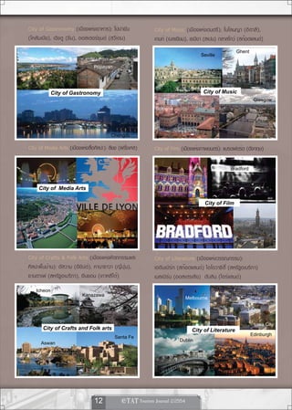 City of Gastronomy (เมืองแห่งอาหาร): โปปายัน                City of Music (เมืองแห่งดนตรี): โบโลนญา (อิตาลี),
(โคลัมเบีย), เฉิงตู (จีน), ออสเตอร์ซุนด์ (สวีเดน)           เกนท์ (เบลเยียม), เซบียา (สเปน) กลาสโกว์ (สก๊อตแลนด์)
                                                                                                    Ghent
                                                                                   Seville
  Ostersund
                                Popayan




            City of Gastronomy                                                      City of Music
                                                                                                             Glasgow
                                                            Bologna




                                         Chengdu     !                                                                  !




City of Media Arts (เมืองแห่งสือศิลปะ): ลียง (ฝรังเศส)
                               ่                 ่          City of Film (เมืองแห่งภาพยนตร์): แบรดฟอร์ด (อังกฤษ)

                                                                                                 Bradford



     City of Media Arts

                                                                                    City of Film




                                                     !                                                                  !




City of Crafts & Folk Arts (เมืองแห่งหัตถกรรมและ            City of Literature (เมืองแห่งวรรณกรรม):
ศิลปะพื้นบ้าน): อัสวาน (อียิปต์), คานาซาวา (ญี่ปุ่น),       เอดินเบิร์ก (สก๊อตแลนด์) ไอโอวาซิตี้ (สหรัฐอเมริกา)
ซานตาเฟ (สหรัฐอเมริกา), อินชอน (เกาหลีใต้)                  เมลเบิร์น (ออสเตรเลีย) ดับลิน (ไอร์แลนด์)
   Icheon
                          Kanazawa
                                                                             Melbourne




                                                                                                             Iowa City
       City of Crafts and Folk arts                                            City of Literature
                                                                                                            Edinburgh
                                          Santa Fe
                                                                        Dublin
      Aswan




                                                     !                                                                  !




                                12             
 