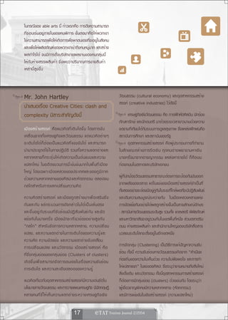 ในกรณีของ able arts นี้ ก้าวแรกคือ การดึงความสามารถ
ที่ซ่อนเร้นอยู่ภายในของคนพิการ ขั้นต่อมาคือให้พวกเขา
ใช้ความสามารถเพื่อให้เกิดการพึ่งพาตนเองที่จะอยู่ในสังคม
และเพื่อให้ผลิตภัณฑ์ของพวกเขาเข้าถึงคนหมู่มาก และสร้าง
ผลกำไรได้ จนมีการตั้งบริษัทขายผลงานของคนกลุ่มนี้
ให้กับห้างสรรพสินค้า ซึ่งพบว่าปริมาณการขายสินค้า
เหล่านี้สูงขึ้น



Mr. John Hartley                                                                 วัฒนธรรม (cultural economy) และอุตสาหกรรมสร้าง
                                                                                 สรรค์ (creative industries) ไว้ดังนี้
นำเสนอเรื่อง Creative Cities: clash and
complexity มีสาระสำคัญดังนี้                                                            เศรษฐกิจเชิงวัฒนธรรม คือ การฝึกหัดศิลปิน นักร้อง
                                                                                 ภัณฑารักษ์ และนักดนตรี มาด้วยระยะเวลายาวนานด้วยความ
เมื อ งสร้ า งสรรค์ คื อ แนวคิ ด ที ่ เ ติ บ โตขึ ้ น โดยการขั บ                 งดงามที่เทียบได้กับระบบการดูแลสุขภาพ ซึ่งแหล่งฝึกฝนคือ
เคลื ่ อ นจากทั ้ ง เศรษฐกิ จ และวั ฒ นธรรม แต่ แ นวคิ ด ต่ า งๆ                 สถาบันการศึกษา และสถาบันของรัฐ
จะเติ บ โตได้ ก ็ ต ้ อ งเป็ น แนวคิ ด ที ่ แ ข่ ง ขั น ได้ และสามารถ                   อุตสาหกรรมสร้างสรรค์ คือผู้ประกอบการที่ทำงาน
นำมาประยุ ก ต์ ใ ช้ ใ นทางปฏิ บ ั ต ิ รวมทั ้ ง ความแตกต่ า งและ                 ในลั ก ษณะคล้ า ยการรี ด เงิ น ทุ ก คนต่ า งพยายามหาเงิ น
หลากหลายก็ ก ระตุ ้ น ให้ เ กิ ด ความเป็ น ต้ น แบบและความ                       บางครั ้ ง มาจากอาชญากรรม แหล่ ง หารายได้ ก็ ค ื อ บน
แปลกใหม่ ในอดี ต ขบวนการนี ้ เ ข้ ม ข้ น มากในพื ้ น ที ่ เ มื อ ง               ท้องถนนในตลาดและบริษัทเอกชน
ใหญ่ โดยเฉพาะเมื อ งหลวงของประเทศและของภู ม ิ ภ าค
ด้ ว ยความหลากหลายของศิ ล ปะและหั ต ถกรรม ตลอดจน                                 ผู้ที่ปกป้องวัฒนธรรมสาธารณะต้องการจะป้องกันมันออก
กลไกสำหรั บ การแลกเปลี ่ ย นความคิ ด                                             จากพลังของตลาด แต่ในแง่ของเมืองสร้างสรรค์จำเป็นที่
                                                                                 ทั้งสองอย่างจะต้องมีอยู่คู่กันในระยะที่ใกล้พอที่จะมีปฏิสัมพันธ์
ความคิ ด สร้ า งสรรค์ และเมื อ งถู ก สร้ า งมาเพื ่ อ เสริ ม ซึ ่ ง              และเติมความสมบูรณ์ระหว่างกัน ในเมืองหลวงหลายแห่ง
กั น และกั น แต่ ก ระบวนการดั ง กล่ า วไมได้ เ ป็ น เส้ น ตรง                    การขัดแย้งกันอย่างได้ผลถูกสร้างขึ้นเป็นลายลักษณ์อักษร
และขึ ้ น อยู ่ ก ั บ ระบบที ่ ซ ั บ ซ้ อ นมี ป ฏิ ส ั ม พั น ธ์ ก ั น และขั ด   : สถาบันทางวัฒนธรรมระดับสูง รวมทัง แกลเลอรี พิพธภัณฑ์
                                                                                                                         ้               ิ
แย้ ง กั น ในบางครั ้ ง เมื อ งมั ก จะเกี ่ ย วข้ อ งอย่ า งสู ง กั บ            และมหาวิทยาลัยจะอยู่รวมกันในเขตพื้นที่หนึ่ง ส่วนตลาดริม
“กลไก” สำหรั บ จั ด การความหลากหลาย, ความเปลี ่ ย น                              ถนน ห้างสรรพสินค้า และสำนักงานใหญ่ของบริษัทสื่อสาร
แปลง, และความแตกต่ า งในการเติ บ โตของความรู ้ แ ละ                              มวลชนระดับโลกจะตั้งอยู่ในอีกเขตหนึ่ง
ความคิด ความขั ด แย้ ง และความแตกต่ า งขั บ เคลือ น                      ่
การเปลี ่ ย นแปลง และนวั ต กรรม เมื อ งสร้ า งสรรค์ คื อ                         การจัดกลุ่ม (Clustering) เป็นวิธีการแก้ปัญหาความซับ
ที่ซึ่งกลุ่มย่อยของกลุ่มย่อย (Clusters of clusters)                              ซ้อน ทั้งนี้ ความซับซ้อนทางวัฒนธรรมเกิดจาก “สำเนียง
เกิ ด ขึ ้ น เพื ่ อ สามารถจั ด การตนเองในเรื ่ อ งความซั บ ซ้ อ น               ท้องถิ่นของความไม่เห็นด้วย ความไม่พึงพอใจ และการทำ
การเติ บ โต และความละเอี ย ดลออของความรู ้                                       ให้แปลกแยก” ในแง่ของศิลปะ ซึ่งระบุว่างานหมายถึงสิ่งใหม่
                                                                                 สิ่งดั้งเดิม และนวัตกรรม ทั้งนี้อุตสาหกรรมการสร้างสรรค์
แนวคิดเกี่ยวกับอุตสาหกรรมสร้างสรรค์มีความเด่นชัดใน                               ก็ต้องการมีกลุ่มย่อย (clusters) ด้วยเช่นกัน โดยระบุว่า
นโยบายทางวัฒนธรรม และการวางแผนเศรษฐกิจ มีนกทฤษฏี         ั                       ผู้เชี่ยวชาญพิเศษมีความหลากหลาย (หัตถกรรม)
หลายคนที ่ ช ี ้ ใ ห้ เ ห็ น ความแตกต่ า งระหว่ า งเศรษฐกิ จ เชิ ง               และมีการแข่งขันในเชิงสร้างสรรค์ (ความแปลกใหม่)


                                             17                   
 