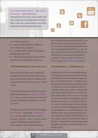 CI3 Creative citizens (culture) - open innova-                                                                          You
tion network - คำนิยามของวัฒนธรรม                                                                                       Tube
พลเมืองสร้างสรรค์ คือ ประชากร แรงงาน ผู้บริโภค ผู้ใช้
บริการ และผู้ประกอบการ ศิลปินเป็นคำนิยามจากด้านของ
ผู้ใช้งาน (user-led) ขอบเขตการทดลอง และการปรับตัว
ที่บริษัทแต่ละแห่งอาจมีผลต่อเครือข่ายที่กว้างขวาง




Here comes everybody!                                     สิ่งประดิษฐ์ที่สำคัญที่สุดของอินเตอร์เน็ตก็คือผู้ใช้งาน (User)
      มุ่งเป้าหมายที่วัฒนธรรมผู้บริโภค/ผู้ใช้งาน และ      ผู้ใช้งานดิจิทัลมีความตึงเครียดจากผู้ถือครองลิขสิทธิ์
                                                          ในระบบอนาล็อค ซึ่งเป็นความตึงเครียดที่ถูกแก้ไขแล้วโดย
ประชากรทั้งหมด (social networks)
                                                          ปริยาย ความสำคัญเปลี่ยนจากลิขสิทธิ์ (copy right) ซึ่ง
      การปฏิวัติของดิจิทัล สร้างความท้าทายแก่รูปแบบ
                                                          อุตสาหกรรมสร้างสรรค์ต้องการการบังคับใช้กฎหมาย
ธุรกิจที่เป็นอุตสาหกรรมเท่านั้น                           ลิขสิทธิ์ที่เข้มงวด วัฒนธรรมสร้างสรรค์ต้องปฏิบัติบน
      ศักยภาพสำหรับรูปแบบของความคิดสร้างสรรค์ที่มี        ความจริงที่ว่า “การแบ่งปันความรู้ คือการได้รับความรู้
ผลิตภาพมากขึ้นกว่าการผูกอยู่กับระบบผู้เชี่ยวชาญ           หรือ Knowledge shared is knowledge gained”

การทำลายเชงสรางสรรค์ (Creative destruction)
          ิ ้                                             ความคดสรางสรรค์ = การเตบโตของความรู้
                                                               ิ ้               ิ
สิ่งที่ยากสำหรับผู้กำหนดนโยบายคือ การเปลี่ยนแปลง          เมื่อผู้ใช้งานมีความสำคัญในแง่ของการเป็นผู้ผลิตข้อมูล
อย่างมีพลวัตของเทคโนโลยี และสังคมเครือข่าย (Social        ดังนั้นการเรียนรู้และการทดลองจึงเป็นองค์ประกอบสำคัญ
networks) ซึ่งส่งผลกระทบเชิงทำลาย โดยเฉพาะต่อการ          ของการสร้างสรรค์ แต่มันกำลังจะสูญไปจากมาตรฐานของ
เติบโตของข้อมูลที่ผู้บริโภคสร้างขึ้น (Consumer created    รูปแบบ “อุตสาหกรรมสร้างสรรค์” ความคิดใหม่ๆ อาจมา
content)                                                  จากภายนอกสิ่งแวดล้อมอุตสาหกรรมของผู้เชี่ยวชาญเฉพาะ
                                                          ด้าน เพื่อรวมเอาการเรียนรู้ในหมู่ผู้ใช้งานจำนวนมาก และ
                                                          การเรียนรู้จากเครือข่ายในฐานะตัวกลาง การเรียนรู้เชิงสร้าง
อุตสาหกรรมสร้างสรรค์ในระบบอนาล็อก (analogue)ที่มี
                                                          สรรค์ และเครือข่ายลักษณะนี้ไม่เป็นทางการ กระจัดกระจาย
อยู่เดิมเป็นกลุ่มแรกที่ประสบกับ “พายุการทำลายเชิงสร้าง    เป็นระหว่างเพื่อนสู่เพื่อน เป็นเฉพาะช่วงเวลา และมีการเลียน
สรรค์” (gales of creative destruction) ที่ตามมากับ        แบบ สำหรับประชากรทั่วไปมันมักจะอยู่ในรูปแบบของสิ่งที่
การพัฒนาเครือข่ายดิจิทัลออนไลน์ทั่วโลก และการเรียนรู้     เกี่ยวข้องกับความบันเทิงมากกว่าระบบการศึกษาที่เป็นทาง
ของ “ทุกคน”                                               การ แต่ประชากรเหล่านั้นในปัจจุบัน คือ ทรัพยากรที่มีผลิต
                                                          ภาพในตัวเอง ดังนั้นสิ่งที่จำเป็นเพื่อเป็นฐานสำหรับการเติบ
ตัวขับเคลื่อนของอุตสาหกรรมสร้างสรรค์ คือการเปลี่ยนรูป     โตทางเศรษฐกิจต่อไปคือ การศึกษาทั้งแบบเป็นทางการ และ
จาก “สื่อและศิลปะ” ที่มีลิขสิทธิ์ไปสู่ “การเผยแพร่ด้วย    ไม่เป็นทางการเพื่อการเติบโตของผลิตภาพเชิงสร้างสรรค์
ตนเอง” บนเครือข่ายดิจิทัล ตัวอย่างเช่น YouTube,           และการปฏิสัมพันธ์ระหว่างผู้ใช้ ทั้งนี้ไม่ได้หมายถึงเฉพาะการ
Facebook, Wikipedia, Twitter และ social network           ศึกษาระดับสูง และโรงเรียนเท่านั้นแต่หมายถึงการดำเนินการ
sites อื่นๆ ที่ให้พื้นที่สำหรับข้อมูลที่สร้างโดยผู้ใช้    ที่ไม่เป็นทางการในลักษณะที่เป็นส่วนหนึ่งของชีวิตชุมชนเมือง
(user created content) และตลาดสังคมเครือข่าย              โดยสรุปคือประชากรต้องรวมกันเป็นกลุ่มทั้งในเชิงกายภาพ
                                                          และบนโลกออนไลน์


                               19             
 