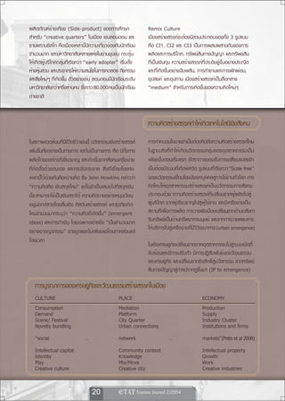 ผลิตภัณฑ์ข้างเคียง (Side-product) ของการศึกษา                  Remix Culture
สำหรับ “creative quarters” ในเมือง เช่นลอนดอน และ              เมืองสร้างสรรค์จะต้องมีส่วนประกอบของทั้ง 3 รูปแบบ
ซานฟรานซิสโก คือเมืองเหล่านี้มีความเกี่ยวข้องกับนักเรียน       คือ CI1, CI2 และ CI3 เป็นการผสมผสานกันของการ
จำนวนมาก และมหาวิทยาลัยหลายแห่งในย่านชุมชน กระตุ้น             ผลิตและการบริโภค, ทรัพย์สินทางปัญญา และทรัพย์สิน
ให้เกิดผู้บริโภคกลุ่มที่เรียกว่า “early adopter” เริ่มตั้ง     ที่เป็นเงินทุน ความสร้างสรรค์ที่ประดิษฐ์ขึ้นอย่างประณีต
ห้างหุนส่วน และประชากรให้ความสนใจในการทดลอง กิจกรรม
      ้                                                        และที่เกิดขึ้นอย่างฉับพลัน, การทำงานและการพักผ่อน,
และสิ่งใหม่ๆ ที่เกิดขึ้น ตัวอย่างเช่น ลอนดอนมีนักเรียนระดับ    อุปสงค์ และอุปทาน เมืองสร้างสรรค์เป็นสื่อกลาง
มหาวิทยาลัยกว่าครึ่งล้านคน ซึ่งราว 80,000คนเป็นนักเรียน        “medium” สำหรับการเกิดขึ้นของความคิดใหม่ๆ
ต่างชาติ


                                                               ความคดสรางสรรคทำใหเ้ กดเทคโนโลยเี ชงสงคม
                                                                    ิ ้      ์       ิ            ิ ั
ในสภาพแวดล้อมที่มีชีวิตชีวาเช่นนี้ นวัตกรรมเชิงสร้างสรรค์      การกำหนดนโยบายจำเป็นต้องคิดถึงความคิดสร้างสรรค์ใหม่
เพิ่มขึ้นทั้งอย่างเป็นทางการ และไม่เป็นทางการ คือ มีทั้งการ    ในฐานะสิ่งที่ทำให้เกิดนวัตกรรมกลุ่มของอุตสาหกรรมเป็น
ผลิตโดยองค์กรที่เชี่ยวชาญ และเกิดขึ้นจากสังคมเครือข่าย         เพียงขั้นตอนเริ่มแรก อัตราการยอมรับการเปลี่ยนแปลงจำ
ที่ก่อตั้งด้วยตนเอง และกระจัดกระจาย สิ่งที่เชื่อมโยงคน         เป็นต้องมีระบบที่เกิดพลวัต รูปแบบที่เรียกว่า “Scale free”
เหล่านี้ไว้ด้วยกันคือความคิด ซึ่ง John Howkins กล่าวว่า        ของนวัตกรรมเชื่อมโยงปัจเจกบุคคลสู่การใช้งานทั่วโลก การ
“ความคิดคือ เงินสกุลใหม่” แต่ไม่จำเป็นเสมอไปที่สกุลเงิน        คิดใหม่ให้อุตสาหกรรมสร้างสรรค์เป็นนวัตกรรมทางสังคม
นี้จะสามารถใช้เป็นเงินตราได้ ความคิดบางอย่างหมุนเวียน          ประกอบด้วย ความคิดสร้างสรรค์ที่เปลี่ยนจากผู้ผลิตไปสู่
อยู่นอกตลาดโดยสิ้นเชิง ศิลปินสร้างสรรค์ และธุรกิจเกิด          ผู้บริโภค จากผู้เชี่ยวชาญไปสู่ผู้ใช้งาน และมีเครือข่ายเป็น
ใหม่จำนวนมากระบุว่า “ความคิดที่เกิดขึ้น” (emergent             สถานที่เพื่อการผลิต การวางผังเมืองเปลี่ยนจากด้านอสังหา
ideas) และการทำเงิน โดยเฉพาะอย่างยิ่ง “เป็นจำนวนมาก            ริมทรัพย์เป็นด้านทรัพยากรมนุษย์ และจากการวางแผนการ
อย่างอาชญากรรม” อาจถูกแยกไม่เพียงแต่โดยภาคส่วนแต่              ให้บริการไปสู่เครือข่ายที่มีวิวัฒนาการ (urban emergence)
โดยเวลา
                                                               ในเชิงเศรษฐกิจเปลี่ยนจากภาคอุตสาหกรรมไปสู่ระบบเปิดที่
                                                               ซับซ้อนและมีการปรับตัว มีการปฏิสัมพันธ์ของวัฒนธรรม
                                                               และเศรษฐกิจ และเปลี่ยนจากลิขสิทธิ์สู่นวัตกรรม จากทรัพย์
                                                               สินทางปัญญาสู่การปรากฏขึ้นมา (IP to emergence)

   การบรณาการของเศรษฐกจและวฒนธรรมสรางสรรคใ์ นเมอง
       ู              ิ ั          ้           ื
   CULTURE                                       PLACE                                      ECONOMY
   Consumption                                   Mediation                                  Production
   Demand                                        Platform                                   Supply
   Scene/ Festival                               City Quarter                               Industry Cluster
   Novelty bundling                              Urban connections                          Institutions and firms
   “social                     ...               network                  ...               markets”(Potts et al 2008)
   Intellectual capital                          Community context                          Intellectual property
   Identity                                      Knowledge                                  Growth
   Play                                          Mix/Move                                   Work
   Creative culture                              Creative city                              Creative industries


                                     20            
 