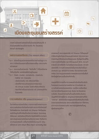 เมืองและชุมชนสร้างสรรค์
การสร้างเมืองสร้างสรรค์จำเป็นต้องมีคุณลักษณะทั้ง 3
ส่วนในแผนผังข้างบนนี้ประกอบกัน คือ วัฒนธรรม
สถานที่ และเศรษฐกิจ
                                                                           ขาดแคลนน้ำ และขาดสุขอนามัย แต่ Dharavi ก็เป็นชุมชนที่
ผลกระทบของเครอขาย (The network effect)
             ื ่                                                           กำลังเจริญเติบโตและเป็นชุมชนสร้างสรรค์ สามารถหาแนว
                                                                           ทางแก้ปัญหาที่ซับซ้อนด้วยวิธีของตนเอง ซึ่งปัญหาใหญ่ก็คือ
        เมื อ งเป็ น ศู น ย์ ก ลางของเครื อ ข่ า ยด้ า นข้ อ มู ล ข่ า ว
                                                                           การหารายได้เลี้ยงชีพ ผู้อาศัยในชุมชนนี้ 85% มีงานทำ
สาร การไหลเวียนของการซื้อขายแลกเปลี่ยน และความคิด
                                                                           หาเงินได้ มีการรีไซเคิล ในท้องถิ่นและมีขยะน้อยลง กล่าวอีก
สร้างสรรค์
                                                                           นัยหนึ่งคือ ความสร้างสรรค์เกิดขึ้นจากระดับล่างขึ้นมา
        ประชากรเป็นตัวแทนใน “โลกใบเล็ก” ที่เป็นเครือข่าย
                                                                           (bottom-up) และไม่มีการวางแผน จึงอาจเกิดความตึง
ที่เชื่อมโยงโลก และยังคงฝังตัวอยู่ในชุมชน
                                                                           เครียด ระหว่างมุมมองของนักวางแผนและประชากรในพื้นที่
        Clash, cluster, complexity, creativity
                                                                           ซึ่งเป็นผู้สร้างความเป็นเมืองให้เกิดขึ้น
        - ลิขสิทธ์ VS การแบ่งปัน
        - เมืองในท้องถิ่น VS เครือข่ายทั่วโลก
                                                                           กลยุทธ์ที่ดีกว่าอาจเป็นการวางแผนสำหรับเมืองที่จะเติบโต
        - เมืองที่มีการรวมตัวของประชากรหนาแน่น
                                                                           ในแง่ของความแตกต่างทางผลิตภาพ ความขัดแย้ง และ
          VS Virtual cluster ในตลาดสังคมเครือข่าย
                                                                           ความคิดสร้างสรรค์ของพลเมือง รวมทั้งความตึงเครียด
        - ศิลปะที่สร้างขึ้นอย่างประณีต VS นวัตกรรมที่เกิด
                                                                           ระหว่างการไหลเวียนของความรู้ เงินทุน และวัฒนธรรม
          ขึ้นฉับพลัน
                                                                           ระดับโลก กับองค์กรท้องถิ่นที่รวมถึงบริษัทระดับล่าง
                                                                           ข้อมูลที่สร้างโดยผู้ใช้งาน และรูปแบบการผสมผสานที่เป็น
การวางผงเมอง หรอ globaLOCALisation?
       ั ื     ื                                                           “เทศกาล” เพื่อให้เกิดโอกาสสูงสุดสำหรับสิ่งใหม่ที่จะเกิดขึ้น
                                                                           จากความกระจัดกระจาย และความตึงเครียดต่างๆ ที่มีสาเหตุ
ในการพัฒนาเมืองเกิดใหม่ การกระจายตัวของประชากร                             จากการปะทะกันของความคิด และการมีปฏิสัมพันธ์ในหมู่
และความซับซ้อนระดับท้องถิ่นอาจมีการปะทะกันในทิศทางที่                      ผู้ผลิตและผู้บริโภค
ไม่เกิดผลิตภาพ ตัวอย่างหนึ่ง เช่น Dharavi ซึ่งเป็นชุมชน
แออัดในมุมไบมีชื่อเสียงโด่งดังจากภาพยนต์ Slumdog
Millionair แต่นักพัฒนาที่ดินคิดว่ามันเป็นสิ่งที่เกะกะสายตา
                                                                                                      
เพราะมันถูกมองข้ามไปด้วยบ้านเดี่ยวราคาแพง คือเป็นการ
ปะทะกันของสองขั้ว แต่ในสารคดีเมื่อไม่นานมานี้ เควิน
แม็คคลาวด์ (จาก แกรนด์ ดีไซน์) สรุปว่า แม้ว่าจะมีหนู มีขยะ



                                          21                  
 