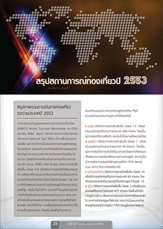 สรุปสถานการณ์ท่องเที่ยวปี 2553
                                 โดย สิรินาถ นุชัยเหล็ก



สรุปภาพรวมการเดินทางท่องเที่ยว
                                                                      ขั บ เคลื ่ อ นของประเทศเขตเศรษฐกิจเกิดใหม่ ทั้งนี้
ระหว่างประเทศปี 2553                                                  สามารถจำแนกตามรายภูมิภาคได้ดังต่อไปนี้
จากรายงานข้ อ มู ล ขององค์ ก ารการท่ อ งเทีย วโลก         ่
                                                                      • เอเชีย มีอัตราการขยายตัวเพิ่มขึ้น ร้อยละ 13 หรือมี
UNWTO World Tourism Barometer ณ เดื อ น
                                                                      จำนวนนักท่องเที่ยวระหว่างประเทศ 204 ล้านคน โดยเป็น
เมษายน 2554 สรุ ป ว่ า สถานการณ์ ก ารเดิ น ทางท่ อ ง
                                                                      ภูมิภาคแรกที่มีการฟื้นตัว และเติบโตได้อย่างแข็งแกร่งที่สุด
เที ่ ย วระหว่ า งประเทศ ในปี 2553 มี ก ารฟื ้ น ตั ว อย่ า ง
                                                                      • แอฟริกา มีอัตราการขยายตัวเพิ่มขึ้น ร้อยละ 7 หรือมี
เข้ ม แข็ ง แม้ ว ่ า จะมี ค วามไม่ แ น่ น อนทางเศรษฐกิ จ คงอยู ่
                                                                      จำนวนนักท่องเที่ยวระหว่างประเทศ 49 ล้านคน โดยเป็น
ในบางตลาด พร้ อ มกั บ การเกิ ด ภั ย พิ บ ั ต ิ ท างธรรมชาติ
                                                                      ภูมิภาคเดียวที่มีการเติบโตเป็นบวกต่อเนื่องจากปีที่ผ่านมา
และปั ญ หาความวุ ่ น วายทางการเมื อ งและสั ง คมในบาง
                                                                      เป็นผลมาจากแรงขับเคลื่อนทางด้านเศรษฐกิจ และการเป็น
ประเทศ โดยมี น ั ก ท่ อ งเที ่ ย วเดิ น ทางท่ อ งเที ่ ย วระหว่ า ง
                                                                      เจ้าภาพจัดการแข่งขันกีฬาฟุตบอลโลก FIFA World
ประเทศ จำนวน ทั ้ ง สิ ้ น 940 ล้ า นคน อั ต ราการเติ บ โต
                                                                      Cup 2010 ที่ประเทศแอฟริกาใต้
เพิ่มขึ้น ร้อยละ 6.6 เป็นอัตราการเติบโตที่กลับมาขยาย
                                                                      • ตะวันออกกลาง มีอัตราการขยายตัวเพิ่มขึ้น ร้อยละ 14
ตั ว หลั ง จากที ่ จ ำนวนการเดิ น ทางนั ก ท่ อ งเที ่ ย วระหว่ า ง    หรือมีจำนวนนักท่องเที่ยวระหว่างประเทศ 60 ล้านคน โดย
ประเทศได้ ห ดตั ว ลงในปี 2552 ในอั ต ราร้ อ ยละ 3.8 จาก               เกือบทุกประเทศกลับมาขยายตัวในอัตราสูงกว่าร้อยละ 10
การได้ ร ั บ ผลกระทบจากวิ ก ฤติ เ ศรษฐกิ จ โลกอย่ า งรุ น             • ยุโรป มีอัตราการขยายตัวเพิ่มขึ้น ร้อยละ 3 หรือมีจำนวน
แรงที่สุด ดังนั้น ในปี 2553 ประเทศที่เป็นจุดหมายปลาย                  นักท่องเที่ยวระหว่างประเทศ 477 ล้านคน ซึ่งฟื้นตัวได้ช้า
ทางทั ่ ว โลกจึ ง มี จ ำนวนนั ก ท่ อ งเที ่ ย วระหว่ า งประเทศ        กว่าภูมิภาคอื่น ๆ เนื่องจากการจราจรทางอากาศได้หยุดชะงัก
ปรั บ เพิ ่ ม ขึ ้ น มากจนสามารถชดเชยความสู ญ เสี ย ที ่ เ พิ ่ ง     ไป จากการเกิดเหตุภูเขาไฟระเบิด และความไม่แน่นอนทาง
ผ่านพ้น อย่างไรก็ตาม การฟื้นตัวของประเทศต่างๆ ก็ ม ี                  เศรษฐกิจของภูมิภาคยุโรป ทำให้ค่าเงินยูโรอ่อนค่าลงมาก
ความเร็ ว แตกต่ า งกั น โดยเริ ่ ม ต้ น ฟื ้ น ตั ว จากการ


                                       28                
 