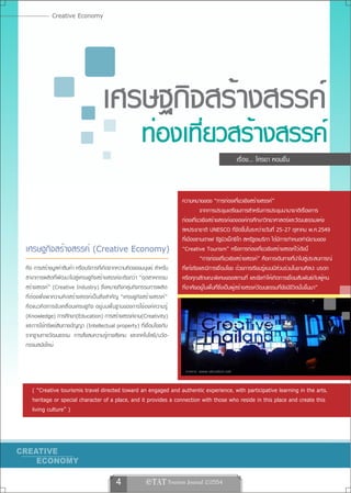 Creative Economy




                                    เศรษฐกิจสร้างสรรค์
                                                       ท่องเที่ยวสร้างสรรค์
                                                                                                 เรื่อง... โศรยา หอมชื่น



                                                                       ความหมายของ “การท่องเที่ยวเชิงสร้างสรรค์”
                                                                                 จากการประชุมเตรียมการสำหรับการประชุมนานาชาติเรื่องการ
                                                                       ท่องเที่ยวเชิงสร้างสรรค์ขององค์กรศึกษาวิทยาศาสตร์และวัฒนธรรมแห่ง
                                                                       สหประชาชาติ UNESCO ที่จัดขึ้นในระหว่างวันที่ 25-27 ตุลาคม พ.ศ.2549
                                                                       ที่เมืองซานตาเฟ รัฐนิวเม็กซิโก สหรัฐอเมริกา ได้มีการกำหนดคำนิยามของ
เศรษฐกิจสร้างสรรค์ (Creative Economy)                                  “Creative Tourism” หรือการท่องเที่ยวเชิงสร้างสรรค์ไว้ดังนี้
                                                                                 “การท่องเที่ยวเชิงสร้างสรรค์” คือการเดินทางที่นำไปสู่ประสบการณ์
คือ การสร้างมูลค่าสินค้า หรือบริการที่เกิดจากความคิดของมนุษย์ สำหรับ   ที่แท้จริงและมีการเชื่อมโยง ด้วยการเรียนรู้แบบมีส่วนร่วมในงานศิลปะ มรดก
สาขาการผลิตที่พัฒนาไปสู่เศรษฐกิจสร้างสรรค์จะเรียกว่า “อุตสาหกรรม       หรือคุณลักษณะพิเศษของสถานที่ และยังทำให้เกิดการเชื่อมสัมพันธ์กับผู้คน
สร้างสรรค์” (Creative Industry) ซึ่งหมายถึงกลุ่มกิจกรรมการผลิต         ที่อาศัยอยู่ในพื้นที่ซึ่งเป็นผู้สร้างสรรค์วัฒนธรรมที่ยังมีชีวิตนั้นขึ้นมา”
ที่ต้องพึ่งพาความคิดสร้างสรรค์เป็นสิ่งสำคัญ “เศรษฐกิจสร้างสรรค์”
คือแนวคิดการขับเคลื่อนเศรษฐกิจ อยู่บนพื้นฐานของการใช้องค์ความรู้
(Knowledge) การศึกษา(Education) การสร้างสรรค์งาน(Creativity)
และการใช้ทรัพย์สินทางปัญญา (Intellectual property) ที่เชื่อมโยงกับ
รากฐานทางวัฒนธรรม การสั่งสมความรู้ทางสังคม และเทคโนโลยี/นวัต-
กรรมสมัยใหม่




   ( “Creative tourismis travel directed toward an engaged and authentic experience, with participative learning in the arts,
   heritage or special character of a place, and it provides a connection with those who reside in this place and create this
   living culture” )




                                          4              e TAT Tourism Journal 2/2554
 