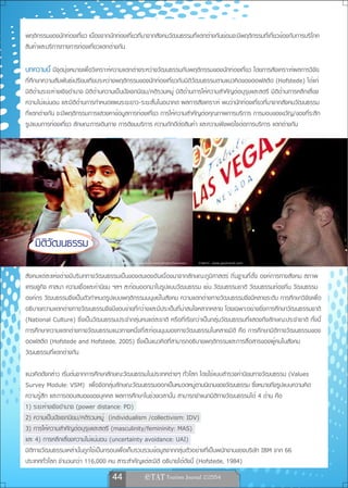 พฤติกรรมของนักท่องเที่ยว เนื่องจากนักท่องเที่ยวที่มาจากสังคมวัฒนธรรมที่แตกต่างกันย่อมจะมีพฤติกรรมที่เกี่ยวข้องกับการบริโภค
สินค้าและบริการทางการท่องเที่ยวแตกต่างกัน

บทความนี้ มีจุดมุ่งหมายเพื่อวิเคราะห์ความแตกต่างระหว่างวัฒนธรรมกับพฤติกรรมของนักท่องเที่ยว โดยการสังเคราะห์ผลการวิจัย
ที่ศึกษาความสัมพันธ์เปรียบเทียบระหว่างพฤติกรรมของนักท่องเที่ยวกับมิติวัฒนธรรมตามแนวคิดของฮอฟสตีด (Hofstede) ได้แก่
มิติด้านระยะห่างเชิงอำนาจ มิติด้านความเป็นปัจเจกนิยม/คติรวมหมู่ มิติด้านการให้ความสำคัญต่อบุรุษและสตรี มิติด้านการหลีกเลี่ยง
ความไม่แน่นอน และมิติด้านการกำหนดแผนระยะยาว-ระยะสั้นในอนาคต ผลการสังเคราะห์ พบว่านักท่องเที่ยวที่มาจากสังคมวัฒนธรรม
ที่แตกต่างกัน จะมีพฤติกรรมการแสวงหาข้อมูลการท่องเที่ยว การให้ความสำคัญต่อคุณภาพการบริการ การมอบของขวัญ/ของที่ระลึก
รูปแบบการท่องเที่ยว ลักษณะการเดินทาง การติชมบริการ ความภักดีต่อสินค้า และความพึงพอใจต่อการบริการ แตกต่างกัน




    มิติวัฒนธรรม
                                         ภาพจาก www.flickr.com/photos/lomokev   ภาพจาก www.gaytravel.com

สังคมแต่ละแห่งต่างมีบริบททางวัฒนธรรมเป็นของตนเองอันเนื่องมาจากลักษณะภูมิศาสตร์ ถิ่นฐานที่ตั้ง องค์การทางสังคม สภาพ
เศรษฐกิจ ศาสนา ความเชื่อและค่านิยม ฯลฯ สะท้อนออกมาในรูปแบบวัฒนธรรม เช่น วัฒนธรรมชาติ วัฒนธรรมท้องถิ่น วัฒนธรรม
องค์กร วัฒนธรรมจึงเป็นตัวกำหนดรูปแบบพฤติกรรมมนุษย์ในสังคม ความแตกต่างทางวัฒนธรรมจึงมีหลายระดับ การศึกษาวิจัยเพื่อ
อธิบายความแตกต่างทางวัฒนธรรมจึงมีขอบข่ายที่กว้างและมีประเด็นที่น่าสนใจหลากหลาย โดยเฉพาะอย่างยิ่งการศึกษาวัฒนธรรมชาติ
(National Culture) ซึ่งเป็นวัฒนธรรมประจำกลุ่มคนแต่ละชาติ หรือที่เรียกว่าเป็นกลุ่มวัฒนธรรมที่แสดงถึงลักษณะประจำชาติ ทั้งนี้
การศึกษาความแตกต่างทางวัฒนธรรมแนวทางหนึ่งที่สะท้อนมุมมองทางวัฒนธรรมในหลายมิติ คือ การศึกษามิติทางวัฒนธรรมของ
ฮอฟสตีด (Hofstede and Hofstede, 2005) ซึ่งเป็นแนวคิดที่สามารถอธิบายพฤติกรรมและการสื่อสารของผู้คนในสังคม
วัฒนธรรมที่แตกต่างกัน

แนวคิดดังกล่าว เริ่มต้นจากการศึกษาลักษณะวัฒนธรรมในประเทศต่างๆ ทั่วโลก โดยใช้แบบสำรวจค่านิยมทางวัฒนธรรม (Values
Survey Module: VSM) เพื่อจัดกลุ่มลักษณะวัฒนธรรมออกเป็นหมวดหมู่ตามนิยามของวัฒนธรรม ซึ่งหมายถึงรูปแบบความคิด
ความรู้สึก และการตอบสนองของบุคคล ผลการศึกษาในช่วงเวลานั้น สามารถจำแนกมิติทางวัฒนธรรมได้ 4 ด้าน คือ
1) ระยะห่างเชิงอำนาจ (power distance: PD)
2) ความเป็นปัจเจกนิยม/คติรวมหมู่ (individualism /collectivism: IDV)
3) การให้ความสำคัญต่อบุรุษและสตรี (masculinity/femininity: MAS)
และ 4) การหลีกเลี่ยงความไม่แน่นอน (uncertainty avoidance: UAI)
มิติทางวัฒนธรรมเหล่านั้นถูกใช้เป็นกรอบเพื่อเก็บรวบรวมข้อมูลจากกลุ่มตัวอย่างที่เป็นพนักงานของบริษัท IBM จาก 66
ประเทศทั่วโลก จำนวนกว่า 116,000 คน สาระสำคัญแต่ละมิติ อธิบายได้ดังนี้ (Hofstede, 1984)
                                    44                
 