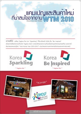 เรื่องและภาพ ยลรวี สิทธิชัย   WTM 2010

เกาหลีใต้ : เปลี่ยน Tagline ใหม่ จาก “Sparkling” ที่ใช้มาตั้งแต่ปี 2550 เป็น “Be !nspired”
เนื่องจากมีเสียงวิจารณ์เกี่ยวกับ Tagline เดิมว่า ขาดเอกลักษณ์และความเกี่ยวเนื่องกับอุตสาหกรรมท่องเที่ยว นอกจากนี้
ยังนำเสนอแคมเปญใหม่ “Visit Korea Year 2010-2012” เน้นนำเสนอความหลากหลายกิจกรรมและเทศกาลประเพณี




                “ Tagline เดิม ”                                               “ Tagline ใหม่ ”




                                                    “Korea”




                                   64            
 