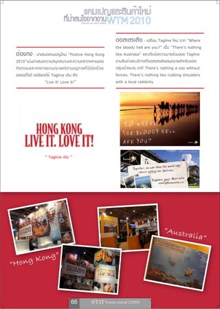 เรื่องและภาพ ยลรวี สิทธิชัย



                                                                               ออสเตรเลีย : เปลี่ยน Tagline ใหม่ จาก “Where
                                                                               the bloody hell are you?” เป็น “There’s nothing
 ฮ่องกง : นำเสนอแคมเปญใหม่ “Festive Hong Kong                                  like Australia” และปรับข้อความบางส่วนของ Tagline
 2010”เน้ นนำเสนอความสนุก สนานและความหลากหลายของ                               ตามสินค้าและบริการที่ออสเตรเลียเสนอขายสำหรับแต่ละ
 กิ จ กรรมและเทศกาลงานประเพณี ต ามฤดู ก าลที ่ ม ี ต ่ อ เนื ่ อ ง             กลุ่มเป้าหมาย อาทิ There’s nothing a zoo without
 ตลอดทั้งปี แต่ยังคงใช้ Tagline เดิม คือ                                       fences. There’s nothing like rubbing shoulders
                   “Live it! Love it!”                                         with a local celebrity




                      “ Tagline เดิม ”




                                                                                                          “Austr
                                                                                                                        alia”

          n                g”
“Ho ng Ko



                                         66                  
 