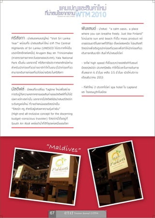 เรื่องและภาพ ยลรวี สิทธิชัย




                                                                                         ฟินแลนด์ : นำเสนอ                       “a calm oasis.. a place
                                                                                         where you can breathe freely. Just like Finland”
ศรีลังกา : นำเสนอแคมเปญใหม่ “Visit Sri Lanka                                             ไม่ เ น้ น ขาย sun and beach ที ่ เ ป็ น mass product แต่
Year” พร้อมทั้ง นำเสนอสินค้าใหม่ อาทิ The Central                                        ขายธรรมชาติในสภาพที่ดีที่สุด ตั้งแต่แสงเหนือ ไปจนถึงสกี
Highlands of Sri Lanka (UNESCO ได้ประกาศให้เป็น                                          รี ส อร์ ท เพื ่ อ ดึ ง ดู ด นั ก ท่ อ งเที ่ ย วและเพื ่ อ ทำให้ น ั ก ท่ อ งเที ่ ย ว
มรดกโลกอีกแห่งหนึ่ง) Arugam Bay และ Trincomalee                                          เดินทางกลับมาอีก สินค้าที่นำเสนอได้แก่
(หาดทรายทางภาคตะวันออกของประเทศ), Yala National
Park เป็นต้น นอกจากนี้ ศรีลังกายังประกาศยกเลิกข้อห้าม                                    - รถไฟ high speed ที่เชื่อมระหว่างเฮลซิงกิกับเซนต์
สำหรั บ นั ก ท่ อ งเที ่ ย วต่ า งชาติ ท ำให้ ใ นขณะนี ้ น ั ก ท่ อ งเที ่ ย ว           ปีเตอร์สเบิร์ก ประเทศรัสเซีย ทำให้ใช้เวลาในการเดินทาง
สามารถเดินทางท่องเที่ยวได้อย่างอิสระในศรีลังกา                                           สั ้ น ลงจาก 6 ชั ่ ว โมง เหลื อ 3.5 ชั ่ ว โมง เปิ ด ให้ บ ริ ก าร
                                                                                         เดือนธันวาคม 2553

                                                                                         - ที่พักใหม่ 2 ประเภทได้แก่ spa hotel ใน Lapland
มัลดีฟส์ : มีแผนที่จะเปลี่ยน Tagline ใหม่เพื่อสร้าง                                      และ โรงแรมบูติกในเมือง
การรับรู้ถึงความหลากหลายของสินค้าของมัลดีฟส์ที่ไม่ได้มี
เฉพาะแต่ทะเลเท่านั้น นอกจากนี้มัลดีฟส์ยังนำเสนอรีสอร์ท
ระดับหรูแห่งใหม่ ที่วางตำแหน่งของรีสอร์ทเป็น
“รีสอร์ท หรู สำหรับผู้แสวงหาความคุ้มค่าเงิน”
(High-end all-inclusive concept for the discerning
budget-conscious traveler) รี ส อร์ ท นี ้ ต ั ้ ง อยู ่ ท ี ่
South Ari Atoll แหล่งดำน้ำที่ดีที่สุดแห่งหนึ่งของโลก




                                           “Maldive
                                                                                    s”




                                                 67                   
 