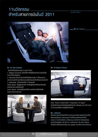 11นวัตกรรม                                                                                            เรื่อง airlinetrends.com


  สำ หรั บ สายการบินในปี 2011
                                                                                                        แปล ณัฏฐิรา อำพลพรรณ




                                                                               ภาพจาก www.stuff.co.nz



01 Air New Zealand                                                    02 All Nippon Airways
 เปิดตัวที่นั่งในชั้นประหยัด 3 ประเภท ได้แก่
1. Regular Economy ซึ่งเปิดโอกาสให้ผู้โดยสารสามารถจองที่นั่ง
ข้างๆ ได้ในนาทีสุดท้าย
2. Skycoach ซึ่งประกอบด้วยที่นั่งในชั้นประหยัด 3 ที่ในแนวขวาง
และสามารถยกที่วางขาเพื่อประกอบเป็นที่นอนติดกับที่นั่งแถวข้างหน้าได้
3. Spaceseat ซึ่งแบ่งออกเป็น 2 ลักษณะคือ
Outer Space ซึ่งอยู่ริมหน้าต่าง สำหรับผู้โดยสารที่เดินทางคนเดียว
และต้องการความเป็นส่วนตัว
Inner Space สำหรับผู้โดยสารที่สามารถหันหน้าเพื่อนั่งหรือ
รับประทานอาหารร่วมกัน

                                                                                                                    ภาพจาก www.tokyoworklife.com



                                                                      เสนอ Theme การบริ ก ารใหม่ “Inspiration of Japan”
                                                                      สำหรับเที่ยวบินระยะไกลด้วยห้องพักส่วนตัว เตียงนอน จอ LCD ขนาด
                                                                      23 นิ้วระบบสัมผัส และตู้เสื้อผ้าส่วนตัว

                                                                      03 Lufthansa
                                                                      เป็นสายการบินแรกในยุโรปที่ประกาศความร่วมมือทางธุรกิจร่วมกับสื่อ
                                                                      สังคมออนไลน์แบบ foursquare โดยให้คะแนนพิเศษแก่คนที่มา
                                                                      check-in ในสถานที่ของ Lufthansa ช่วงเทศกาล Oktoberfest
 ภาพจาก http://boardingarea.com                                       และบัตรกำนัลมูลค่า 20 ยูโร และ Lufthansa’s My Sky Status
                                                                      ที่เปิดโอกาสให้นักเดินทางสามารถ update สถานที่ระหว่างการเดินทาง



                                        70
 