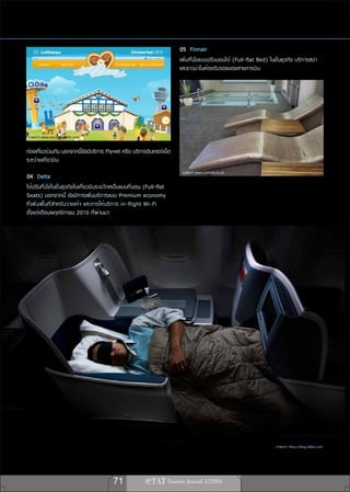 05 Finnair
                                                                                  เพิ่มที่นั่งแบบปรับนอนได้ (Full-flat Bed) ในชั้นธุรกิจ บริการสปา
                                                                                  และซาวน่าในห้องรับรองของสายการบิน




 ภาพจาก www.tokyoworklife.com

ท่องเที่ยวร่วมกัน นอกจากนี้ยังมีบริการ Flynet หรือ บริการอินเตอร์เน็ต
ระหว่างเที่ยวบิน
                                                                                   ภาพจาก www.satbtm.co.uk
04 Delta
ได้ปรับที่นั่งในชั้นธุรกิจในเที่ยวบินระยะไกลเป็นแบบที่นอน (Full-flat
Seats) นอกจากนี้ ยังมีการเพิ่มบริการแบบ Premium economy
ที ่ เ พิ ่ ม พื ้ น ที ่ ส ำหรั บ วางเท้ า และการให้ บ ริ ก าร in-flight Wi-Fi
ตั้งแต่เดือนพฤศจิกายน 2010 ที่ผ่านมา




                                                                                                                              ภาพจาก http://blog.delta.com




                                                 71
 