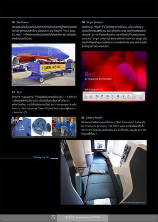 06 Southwest                                                                 08 Virgin America
ยังคงเดินหน้านโยบายที่จะไม่คิดค่าบริการเพิ่มเติมจากผู้โดยสารเช่นเดียว        เปิ ด ตั ว ระบบ “Red” ที ่ ผ ู ้ โ ดยสารสามารถใช้ ร ะบบ เพื ่ อ เข้ า ถึ ง ความ
กันกับสายการบินหลักอื่นๆ ของอเมริกา เช่น โครงการ “free bags                  บันเทิงทั้งหลายบนเที่ยวบิน เช่น ดูโทรทัศน์ chat กับผู้โดยสารคนอื่นๆ
fly here” การให้บริการเครื่องดื่มพิเศษในโอกาสต่างๆ เช่น เครื่องดื่ม          เล่ น เกมส์ 3D และสามารถสั ่ ง อาหาร และเครื ่ อ งดื ่ ม ที ่ ตนเองต้องการ
สำหรับคุณแม่ในวันแม่                                                         นอกจากนี ้ Virgin America พยายามให้ บ ริ ก ารอาหารตามฤดู ก าลใน
                                                                             ท้องถิ่นที่ปลูกพืชแบบออร์แกนิกส์ จากแคลิฟอร์เนีย และซานฟรานซิสโก
                                                                             ซึ่งเป็นฐานการบินของตนเอง
                                                                              ภาพจาก www.facebook.com/VirginAmerica




 ภาพจาก www.flickr.com/photos/nutsaboutsouthwest


07 KLM
โครงการ “Upcycling” ที่นำยูนิฟอร์มของพนักงานกว่า 11,000 ชุด
มาดัดแปลงสำหรับใช้งานอื่น หรือตัดเป็นชิ้นเล็กๆ เพื่อนำมาทำ
ผลิ ต ภั ณ ฑ์ ใ หม่ การใช้ ส ื ่ อ สั ง คมออนไลน์ เช่ น Foursquare สำหรั บ
โครงการ KLM Surprise Team ที ่ ม ุ ่ ง สร้ า งความสุ ข แก่ ผ ู ้ โ ดยสาร
บางคนเฉพาะตัว
                                                                             09 Cathay Pacific
                                                                             มีโครงการสำหรับการขยายที่นั่งแบบ “Bed Extension” ในชั้นธุรกิจ
                                                                             และ Premium Economy ในปี 2012 นอกจากนี ้ ย ั ง มี แ ผนที ่ จ ะให้
                                                                             บริการ อาหารปรุงใหม่บนเที่ยวบิน เช่น ข้าวที่หุงใหม่ ขนมปัง และกาแฟ
                                                                             ที่ปรุงเสร็จใหม่ ๆ
ภาพจาก www.airlinetrends.com




                          Cathay Pacific




                                                                                                                             ภาพจาก www.skyscrapercity.com




                                                   72
 