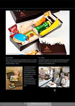 ภาพจาก www.arabiansupplychain.com


10 Emirates                                                                    11 Asiana
ให้บริการที่สามารถเข้าถึงวัฒนธรรมของผู้โดยสารมากขึ้น เช่น ในเดือน              เปิดตัวพ่อครัวบนเที่ยวบิน เช่น พ่อครัวซูชิบนเที่ยวบินไปยังลอสแองเจลีส
รอมฎอน ผู้โดยสารที่รอขึ้นเครื่องในเวลาใกล้พระอาทิตย์ตกดินจะได้รับ              ตั้งแต่เดือน พฤศจิกายน 2010 เช่นเดียวกับการให้บริการที่นั่งแบบ
กล่องอาหารที่เรียกว่า “Iftar”                                                  Full-flat Seats ในที่นั่งชั้นประหยัด

 ภาพจาก http://emirates.com           นอกจากนี้พนักงานต้อนรับ                                                              ภาพจาก www.airlinetrends.com
                                      บนเครื่องบินยังสามารถ
                                      เข้าถึงข้อมูลของผู้โดยสาร
                                      ได้แบบ Realtime จากฐาน
                                      ข้ อ มู ล ของสายการบิ น เช่ น
                                      ความชื่นชอบส่วนตัว
                                      และสามารถ upgrade
                                      ผู ้ โ ดยสารที ่ ต ้ อ งการย้ า ยที ่
                                      นั ่ ง ได้ ใ นนาที ส ุ ด ท้ า ยพร้ อ ม
                                      ระบบการชำระเงิ น ด้ ว ยไมล์
                                      สะสม




                                       73
 