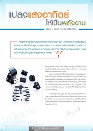 เรื ่ อ ง... วั ล ลภ พรประเสริ ฐ ถาวร



      ปัญหาหลายอย่างที่นักเดินทางท่องเที่ยวพบเจอบ่อยๆ นั่นก็คือการหาแหล่งพลังงาน
หรือแหล่งจ่ายไฟสำหรับอุปกรณ์พกพาต่าง ๆ ที่เราต้องนำติดตัวไป ถึงแม้ว่าบางทีเรามีการ
เตรียมการเตรียมตัวให้พร้อมก่อนการเดินทาง ด้วยการชาร์จไฟให้กับอุปกรณ์ต่างๆ ไว้ล่วง
หน้าแต่ก็ไม่แน่ใช่ไหมครับ ที่มีอีกหลายๆ โอกาสที่      “ลืม”

                                    ปัจจุบันคงแบ่งแยกได้ยากกับการที่ชีวิตต้องมีอุปกรณ์ติดตัวไปด้วยเสมอๆ อย่าง
                                    น้อยก็โทรศัพท์มือถือ ไม่นับรวมอุปกรณ์เพื่อความบันเทิงอื่น ๆ หรืออุปกรณ์
                                    ช่วยเหลือในการเดินทางอย่างระบบนำทาง
                                            อุปกรณ์พกพาที่เคลื่อนที่ไปได้เหล่านี้ล้วนแต่ต้องการพลังงานจากแบต-
                                    เตอรี่ในตัว ซึ่งการประจุไฟฟ้าเก็บไว้แต่ละครั้งก็ไม่แน่ไม่นอนว่าจะใช้ได้ในระยะเวลา
                                    นานมากน้อยแค่ไหน หากแต่เป็นอุปกรณ์ที่เปลี่ยนแบตเตอรี่ได้ และมีการพกพา
                                    แบตเตอรี่สำรองไปก็คงอุ่นใจที่มีแหล่งพลังงานคอยสับเปลี่ยนในระหว่างการเดิน
                                    ทาง แต่ถ้าไม่มีและคุณตกอยู่ในเหตุการณ์ของการ “ลืม” ที่จะชาร์จแบตฯ ไว้ล่วง
                                    หน้าคงจะหงุดหงิดและวุ่นวายใจไม่น้อย ถ้ายังอยู่ในพื้นที่ที่ไม่มีอุปกรณ์จ่ายไฟหรือ
                                    อยู่ระหว่างการเดินทาง

                                           บ้านเรานั้นอยู่ในแถบศูนย์สูตร ดังนั้นจึงรับแสงอาทิตย์ได้ทั้งปี คงยกเว้น
                                    ไว้เฉพาะตอนฝนตกฟ้าคะนอง ในแต่ละวันแสงแดดส่องลงมาให้เราได้ใช้ไม่ต่ำกว่าหก
                                    ถึงแปดชั่วโมง ทำไมเราไม่เอาช่วงเวลาเหล่านั้นมาใช้ประโยชน์เพื่อฟื้นคืนพลังให้กับ
                                    อุปกรณ์พกพาของเราในระหว่างการเดินทางท่องเที่ยว จะได้ไม่ทำให้ชีวิตแห่งความ
                                    สนุกสนานต้องขาดตอน




                  74        e TAT Tourism Journal 2/2554
 