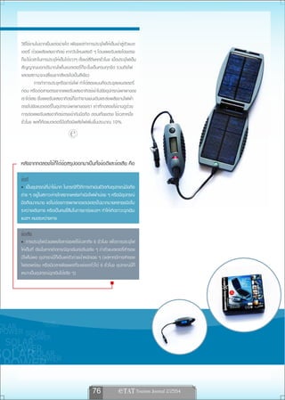 วิธีใช้งานไม่ยากเย็นแต่อย่างใด เพียงแต่ทำการประจุไฟให้เต็มเข้าสู่ตัวแบต
เตอรี่ ด้วยพลังแสงอาทิตย์ หากวันไหนแสงดี ๆ โดนแผงรับแสงโดยตรง
ก็จะใช้เวลาในการประจุให้เต็มได้ราวๆ ตั้งแต่สี่ถึงหกชั่วโมง เมื่อประจุไฟเต็ม
สัญญาณบอกปริมาณไฟในแบตเตอรี่ก็จะขึ้นเต็มครบทุกขีด รวมถึงไฟ
แสดงสถานะจะเปลี่ยนจากสีแดงไปเป็นสีเขียว
         การทำการประจุหรือชาร์จไฟ ทำได้สองแบบคือประจุลงแบตเตอรี่
ก่อน หรือต่อสายตรงจากแผงรับแสงอาทิตย์เข้าไปยังอุปกรณ์พกพาของ
เราได้เลย ซึ่งแผงรับแสงอาทิตย์ก็จะทำงานเช่นเดิมและส่งพลังงานไฟฟ้า
ตรงไปยังแบตเตอรี่ในอุปกรณ์พกพาของเรา เท่าที่ทดลองใช้งานดูด้วย
การต่อแผงรับแสงอาทิตย์ตรงเข้ากับมือถือ ตอนเที่ยงตรง ใช้เวลาหนึ่ง
ชั่วโมง ผลก็คือแบตเตอรี่มือถือมีพลังไฟเพิ่มขึ้นประมาณ 10%

                               
หลังจากทดลองใช้ก็ได้ข้อสรุปออกมาเป็นทั้งข้อดีและข้อเสีย คือ

ข้อดี
   เป็นอุปกรณ์ที่น่าใช้มาก ในกรณีที่วิถีการดำเนินชีวิตกับอุปกรณ์มือถือ
ต่าง ๆ อยู่ในสภาวะห่างไกลจากแหล่งกำเนิดไฟฟ้าบ่อย ๆ หรือมีอุปกรณ์
มือถือมากมาย แต่ไม่ต้องการพกพาอแดปเตอร์ไปมากมายหลายชนิดใน
ระหว่างเดินทาง หรือเป็นคนขี้ลืมในการชาร์จแบตฯ ทำให้เกิดภาวะฉุกเฉิน
แบตฯ หมดระหว่างทาง

ข้อเสีย
    การประจุไฟด้วยแผงโซลาร์เซลล์ใช้เวลาถึง 6 ชั่วโมง เพื่อการประจุไฟ
ให้เต็มที่ ดังนั้นหากเกิดกรณีฉุกเฉินเร่งรีบจริง ๆ ถ้าตัวแบตเตอรี่สำรอง
มีไฟไม่พอ อุปกรณ์นี้ก็เป็นแค่ตัวถ่วงน้ำหนักเฉย ๆ (แต่หากมีการสำรอง
ไฟรอพร้อม หรือมีเวลาเพียงพอที่จะแช่แดดไว้ได้ 6 ชั่วโมง อุปกรณ์นี้ก็
เหมาะเป็นอุปกรณ์ฉุกเฉินได้จริง ๆ)




                                              76               e TAT Tourism Journal 2/2554
 
