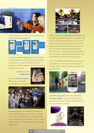 ภาพจาก www.gizmag.com                                                                                              ภาพจาก http://www.hometheaterssystemz.com




การออกแบบที่ทันสมัย ในปี 2050 กระจกหน้าต่างหรือผนังกระจก                         ปี 2050 จะกลายเป็นยุคของสังคมข้อมูลข่าวสารเต็มรูปแบบ โดย
จะถูกออกแบบให้เป็นจอมอนิเตอร์ได้ด้วย                                             เทคโนโลยีจะเปิดโอกาสให้ผู้ใช้บริการในอุตสาหกรรมท่องเที่ยว และผู้
                                                                                 ประกอบการมีปฏิสัมพันธ์กันได้อย่างสะดวกสบาย เช่น หน้าจอที่
                                                                                 ใช้งานได้ง่าย และข้อมูลที่ทันสมัยอยู่ตลอดเวลา ซึ่งจะผลักดันให้
                                                                                 ผู้ใช้บริการต้องการเชื่อมต่อกับเครือข่ายอินเตอร์เน็ตตลอด 24
                                                                                 ชั่วโมง ดังจะเห็นได้จากการเชื่อมต่ออินเตอร์เน็ตผ่านโทรศัพท์-
                                                                                 เคลื่อนที่ ระบบนำทาง การใช้ Smartphones โดยในปัจจุบันร้อยละ
ภาพจาก www.tailored-systems.co.uk                                                30 ของการจองห้องพักในโรงแรมในประเทศญี่ปุ่น จะเป็นการจอง
การปฏิวัติรูปแบบการทำความสะอาด เนื่องจากนาโนเทคโนโลยีจะถูก                       ผ่านโทรศัพท์มือถือในวันที่นักท่องเที่ยวเดินทางมาถึงญี่ปุ่น
นำมาใช้กันอย่างแพร่หลายมากขึ้น ด้วยเหตุผลทางเศรษฐกิจทั้งใน                       นอกจากนี้ เทคโนโลยีของเสียงเหมือนจริง (Augmented Audio)
เชิงสถาปัตยกรรม การก่อสร้าง โดยเฉพาะอย่างยิ่งการนำมา                             และการระบุสถานที่ / บุคคลด้วยภาพ (Visual Recognition)
เคลือบพื้นผิว เพื่อสร้างความแข็งแรง ความสามารถในการทำความ                        ทำให้กล้องถ่ายรูปใน Smartphone สามารถระบุชื่อสถานที่ และให้
สะอาดตัวเอง และความทนไฟ                                                          ข้อมูลที่เกี่ยวข้องได้
                    เทคโนโลยีจะถูกย่อเอาไว้ใน
                          โทรศัพท์เคลื่อนที่
อนาคตของการถ่ายทอดการแข่งขัน
กีฬาจะถูกออกแบบมาให้แฟนกีฬา
สามารถใกล้ชิดกับเกมการแข่งขันมากขึ้น
                                                ภาพจาก http://whollysblog.com




                                                                                 ภาพจาก http://thenextweb.com                                ภาพจาก www.soundwalk.com

                                                                                 เทคโนโลยีด้านการมองเห็น ที่มาจากภาพยนตร์ชื่อดังเรื่อง
                                                                                 “Terminator Salvation” ในปัจจุบันนักวิทยาศาสตร์สามารถ
                                                                                 สร้างคอนแทคเลนส์ ซึ่งมีจอ LCD ในตัว และใช้พลังงานจากคลื่น
                                                                                 วิทยุ นอกจากนี้ยังมีระบบจดจำใบหน้า
                                         ภาพจาก www.dailymail.co.uk/

Insperience Economy หรือการที่ผู้บริโภคต้องการสินค้า และ
บริการด้านความบันเทิงที่หลากหลายมารวมไว้ในบ้าน โดยมีองค์
ประกอบสำคัญ ได้แก่ พื้นที่ที่สะดวกสบาย การตกแต่งที่ครบครัน
และสามารถตั้งอยู่ในบริเวณบ้าน ตัวอย่างเช่น Cal Spas Outdoor
Theatre ที่มีอุปกรณ์ด้านภาพและเสียงครบชุด เตาย่าง BBQ และ
บาร์ริมสระว่ายน้ำ
                                                                                     ภาพจาก www.thebuzzmedia.com                           ภาพจาก www.mcthailand.com



                                                86                  e TAT Tourism Journal 2/2554
 