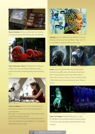 ภาพจาก http://technabob.com                   ภาพจาก www.trendoriginal.com




Gestural Interface ซึ่งเป็นระบบการสื่อสารระหว่างภาษามือ และ
คอมพิวเตอร์ผ่านเซ็นเซอร์ที่ติดไว้ที่นิ้วมือกล้อง และโปรเจ็คเตอร์                                                                    ภาพจาก http://gajitz.com

                                                                             Telepathy ในอนาคตการสื่อสารผ่านจิต หรือโทรจิต อาจมีความ
                                                                             เป็นไปได้สูง โดยในปัจจุบันมีการทดลองที่ชื่อว่า “Silent Talk” ที่มี
                                                                             เป้าหมายให้ผู้ใช้สามารถสื่อสารกันได้โดยปราศจากคำพูด




ภาพจาก http://gizmodo.com

Visitor Information Centres ก็จะเปลี่ยนแปลงจากการใช้มนุษย์                   ภาพจาก http://reynouts.wordpress.com       ภาพจาก http://reynouts.wordpress.com
เป็นผู้ให้ข่าวสาร เป็นหุ่นยนต์ที่จะเดินทางไปยังแหล่งท่องเที่ยว               Avatar หรือร่างกายเทียมที่ขับเคลื่อนด้วยความคิดของผู้เป็น
พร้อมกับนักท่องเที่ยว และคอยให้ข้อมูลเกี่ยวกับสถานที่ท่องเที่ยว              เจ้าของผ่านระบบปฏิบัติการร่วม ระหว่างสมองและคอมพิวเตอร์
นั้นๆ                                                                        (Brain-Computer Interface-BCI) หรือบางครั้งอาจเรียกว่า
                                                                             Direct Neural Interface หรือ Brain Machine Interface ซึ่งเป็น
                                                                             การสื่อสารโดยตรงระหว่างสมองและอุปกรณ์ภายนอก (External
                                                                             Device)




ภาพจาก www.allpics4u.com

Artificial Intelligence ซึ่งเกิดจากวิทยาการด้านคอมพิวเตอร์
พัฒนาไปอย่างก้าวกระโดด และสามารถเชื่อมต่อกับสมองของ
มนุษย์ ตัวอย่างเช่น
• Google’s Cross-language Search ซึ่งสามารถค้นหาข้อมูล                       ภาพจาก www.otakuhouse.com                          ภาพจาก http://bloggeritis.com

ในเว็บไซต์ได้โดยการแปลภาษาอัตโนมัติ                                          Haptic Technologies ซึ่งเกิดขึ้นภายใต้แนวคิดของ การเปิด
• Smart Action IVR ซึ่งเป็นระบบสนทนาอัจฉริยะ ที่ระหว่างการ                   โอกาสให้ผู้ใช้บริการสามารถสัมผัส และรู้สึกถึงวัตถุเสมือนจริงนั้น
สนทนาจะมีการเฝ้าสังเกตอารมณ์ของผู้ใช้บริการ ตลอดจนเรียนรู้                   ได้ ตัวอย่างเช่น วัยรุ่นญี่ปุ่นแห่ไปดูคอนเสิร์ตที่แสดงโดยตัวการ์ตูน
วิธีการตอบโต้ และถามคำถามกลับ                                                Hologram


                                       87                  e TAT Tourism Journal 2/2554
 