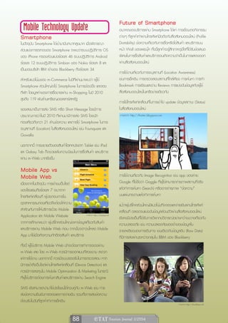 Future of Smartphone
  Mobile Technology Update                                                อนาคตของบริการผ่าน Smartphone ได้แก่ การเชื่อมต่อกิจกรรม
Smartphone                                                                ต่างๆ ที่ลูกค้าทำผ่านโทรศัพท์มือถือกับสื่อสังคมออนไลน์ (Profile
ในปัจจุบัน Smartphone ได้เข้ามามีบทบาทสูงมาก เมื่อพิจารณา                 Dortability) ข้อความเกี่ยวกับการซื้อหรือใช้สินค้า และบริการบน
ส่วนแบ่งการตลาดของ Smartphone จะพบว่าระบบปฏิบัติการ OS                    หน้า Wall ของเฟชบุ๊ค ทั้งนี้ลูกค้าจะรู้สึกภาคภูมิใจที่ได้รับข้อเสนอ
ของ iPhone ครองส่วนแบ่งร้อยละ 46 ระบบปฏิบัติการ Android                   พิเศษในการซื้อสินค้าและบริการจนเกิดความจำเป็นในการแสดงออก
ร้อยละ 12 ระบบปฏิบัติการ Simbian ของ Nokia ร้อยละ 8 และ                   ผ่านสื่อสังคมออนไลน์
เป็นของบริษัท RIM เจ้าของ Blackberry ถึงร้อยละ 34
                                                                          การใช้งานเกี่ยวกับการระบุสถานที่ (Location Awareness)
สำหรับแนวโน้มของ m-Commerce ในปีที่ผ่านมาพบว่า ผู้ใช้                     เช่นการเช็คอิน การตรวจสอบสถานที่ใกล้เคียง การค้นหา การทำ
Smartphone ส่วนใหญ่จะใช้ Smartphone ในการช้อปปิ้ง และจอง                  Bookmark การเขียนและอ่าน Reviews การแบ่งปันข้อมูลกับผู้ใช้
ที่พัก โดยมูลค่าของการซื้อขายผ่าน m-Shopping ในปี 2010                    สื่อสังคมออนไลน์ในเครือข่ายเดียวกัน
สูงถึง 119 พันล้านเหรียญดอลลาร์สหรัฐ
                                                                          การใช้โทรศัพท์เคลื่อนที่ในการเข้าไป update ข้อมูลสถานะ (Status)
รองลงมาเป็นการส่ง SMS หรือ Short Message โดยมีการ                         ในสื่อสังคมออนไลน์
ประมาณการว่าในปี 2010 ที่ผ่านมามีการส่ง SMS โดยนัก                        ภาพจาก http://thaitec.blogspot.com
ท่องเที่ยวถึงกว่า 21 ล้านข้อความ และการใช้ Smartphone ในการ
ระบุสถานที่ (Location) ในสื่อสังคมออนไลน์ เช่น Foursquare และ
Gowalla
นอกจากนี้ การขยายตัวของสินค้าไฮเทคประเภท Tablet เช่น iPad
และ Galaxy Tab ก็จะช่วยเพิ่มความนิยมในการซื้อสินค้า และบริการ
ผ่าน m-Web มากยิ่งขึ้น

Mobile App vs
Mobile Web                                                                การใช้งานเกี่ยวกับ Image Recognition เช่น app ของค่าย
                                                                          Google ที่ใช้ชื่อว่า Goggle ที่ผู้ใช้สามารถถ่ายภาพสถานที่จริง
เนื่องจากในปัจจุบัน การเข้าชมเว็บไซต์
ของโรงแรมถึงร้อยละ 7 จะมาจาก                                              แล้วทำการค้นหา (Search) หรืออาจถ่ายภาพ “ข้อความ”
โทรศัพท์เคลื่อนที่ ผู้ประกอบการใน                                         บนแผ่นกระดาษแล้วทำการค้นหา
อุตสาหกรรมท่องเที่ยวจึงต้องให้ความ                                        แม้ว่าผู้บริโภคส่วนใหญ่มีแนวโน้มที่จะจองและจ่ายเงินผ่านโทรศัพท์
สำคัญกับการให้บริการด้วย Mobile                                           เคลื่อนที่ ตลอดจนแบ่งปันข้อมูลส่วนตัวผ่านสื่อสังคมออนไลน์
Application และ Mobile Website                 ภาพจาก http://topapp.net
                                                                          ยังคงมีประเด็นที่ได้รับการวิพากษ์วิจารณ์อย่างกว้างขวางเกี่ยวกับ
จากการศึกษาพบว่า ผู้บริโภคส่วนใหญ่จะหาข้อมูลเกี่ยวกับสินค้า               ความปลอดภัย เช่น ความปลอดภัยของเจ้าของข้อมูลใน
และบริการผ่าน Mobile Web ก่อน จากนั้นจะดาวน์โหลด Mobile                   รายละเอียดของการเดินทาง เช่นเดียวกับข้อมูลดิบ (Raw Data)
App มาใช้เมื่อเกิดความภักดีต่อสินค้า และบริการ                            ที่มีการส่งผ่านระหว่างกลุ่มใน BBM ของ Blackberry
ทั้งนี้ ผู้ใช้บริการ Mobile Web มักจะต้องการทำการจองผ่าน
m-Web เลย โดย m-Web ควรมีการออกแบบที่สวยงาม สะดวก
แก่การใช้งาน นอกจากนี้ ควรมีระบบรองรับในการตรวจสอบ หาก
มีการเข้าถึงเว็บไซต์ผ่านโทรศัพท์เคลื่อนที่ (Device Detection) และ
ควรมีการลงทุนใน Mobile Optimization & Marketing ในกรณี
ที่ผู้ใช้บริการต้องการค้นหาสินค้าและบริการผ่าน Search Engine
SMS ยังสามารถนำมาใช้ประโยชน์ได้ควบคู่กับ m-Web เช่น การ
ส่งข้อความยืนยันการจองและการจ่ายเงิน รวมทั้งการส่งข้อความ
ต้อนรับในวันที่ลูกค้าทำการเช็คอิน
                                                                                                                       ภาพจาก http://thumbsup.in.th




                                         88                e TAT Tourism Journal 2/2554
 