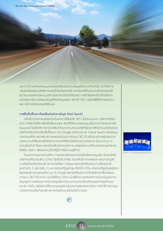 ที่มาภาพ: http://www.sxc.hu/photo/1158482




    นอกจากนี้ ซอฟท์แวร์แมงมุมของแต่ละเครื่องมือค้นหาข้อมูลมีลักษณะที่ต่างกันไป อีกทั้งในการ
    ปรับแต่งหรือเพิ่มประสิทธิภาพของเว็บไซต์ในแต่ละครั้ง อาจส่งผลให้อันดับของเว็บไซต์ลดลงได้
    แม้ว่าระบบซอฟท์แวร์แมงมุมจะมีการตรวจตราเว็บไซต์เป็นระยะๆ แต่เว็บไซต์แต่ละเว็บก็ต้องใช้เวลา
    หลายสัปดาห์ในการอัพเดทข้อมูลให้เห็นเป็นรูปธรรม จึงทำให้ SEO นั้นเป็นวิธีที่ใช้เวลาและมีราคา
    แพง แต่มีการรับรองผลสำเร็จน้อย

    การซื้อพื้นที่โฆษณาในเครื่องมือค้นหาข้อมูล (Paid Search)
          จะเห็นได้ว่าปัญหาอุปสรรคข้างต้นของการใช้เทคนิค SEO นั้นมีจำนวนมาก บริษัทท่องเที่ยว
    ต่างๆ จึงเลือกใช้วิธีการซื้อพื้นที่โฆษณาแทน ลิงค์ที่ได้รับการสนับสนุนจะได้มาจากการป้อนคำหลัก
    (keyword) โดยใช้หลักการการจ่ายเงินค่าโฆษณาตามจำนวนครั้งที่ผู้ค้นหาคลิกเข้าไปชมเว็บไซต์ของ
    บริษัทในเครือข่ายการซื้อพื้นที่โฆษณา เช่น Google AdWords และ Yahoo! Search Marketing
    การกำหนดให้มีการจ่ายเงินสามารถแข่งขันกับข้อจำกัดของ SEO ได้ เนื่องจากมีการรับรองว่าจะ
    ประสบความสำเร็จอย่างเห็นได้ชัดจากคำหลักที่สร้างขึ้นได้ตามความต้องการ โฆษณาต่างๆ จะ
    ปรากฏโดยทันที ซึ่งสามารถปรับเปลี่ยนได้ตามต้องการ และผู้ลงโฆษณาก็สามารถควบคุมตำแหน่ง
    ชื่อเรื่อง เนื้อหา หรือแม้แต่หน้าเว็บที่ผู้ใช้กำลังใช้งานอยู่ก็ตาม
                                                                                                     ที่มาภาพ: www.askingsmarterquestions.com
          ในอุตสาหกรรมการท่องเที่ยว การแข่งขันเพื่อครอบครองพื้นที่แสดงข้อมูลนั้น ต้องยกให้กับ
    บริษัทท่องเที่ยวออนไลน์ (OTAs) ที่มีพื้นที่มากที่สุด โดยจะเห็นได้จากผลแสดงการค้นหาข้อมูลที่
    มากที่สุดในทุกสินค้าและบริการการท่องเที่ยว การครอบครองพื้นที่ดังกล่าวนำมาซึ่งจุดเด่นที่
    แตกต่างกัน 2 ประการคือ 1) งบการตลาดที่มีมูลค่าสูง ซึ่งทำให้ OTAs แจ้งราคาที่สูงขึ้นแก่ผู้จัดหา
    สินค้าและบริการการท่องเที่ยว และ 2) ความรู้ทางเทคนิคที่เหนือกว่าทำให้บริษัทเหล่านี้ใช้ประโยชน์
    จากระบบ SEO ได้มากกว่า อย่างไรก็ตาม OTAs เน้นวิธีให้ความสำคัญกับการค้นหาข้อมูลในการ
    ดึงดูดลูกค้า และยังรวมการค้นหาข้อมูลนี้เข้ากับระบบความสามารถหลักขององค์กรธุรกิจของ
    พวกเขา ดังนั้น บริษัทเหล่านี้จึงปรากฏอยู่ชัดเจนในรายการแสดงผลการค้นหา ซึ่งทำให้การควบคุม
    การจัดจำหน่ายสินค้าและบริการการท่องเที่ยวบนเว็บไซต์ไม่ท้าทายนัก.

                                                  e

                                                e TAT        11 Tourism Journal 4/2554
 