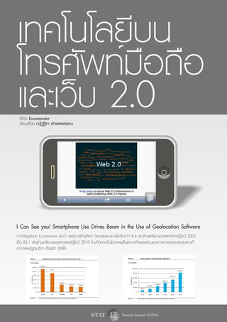 เทคโนโลยีบน
โทรศัพท์มือถือ
และเว็บ 2.0
 เรื่อง Euromonitor
 เรียบเรียง ณัฏฐิรา อำพลพรรณ




I Can See you! Smartphone Use Drives Boom in the Use of Geolocation Software
จากข้อมูลของ Euromonitor พบว่า ยอดขายโทรศัพท์ Smartphone เพิ่มขึ้นจาก 8.4 พันล้านเหรียญดอลลาร์สหรัฐในปี 2005
เป็น 83.1 พันล้านเหรียญดอลลาร์สหรัฐในปี 2010 โดยที่ตลาดจีนได้กลายเป็นตลาดที่ครองส่วนแบ่งทางการตลาดสูงสุดแทนที่
ตลาดสหรัฐอเมริกา ตั้งแต่ปี 2009




                                              e TAT      12 Tourism Journal 4/2554
 