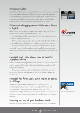 Unmasking Callers
app ที่ชื่อ TrapCall สามารถค้นหาหมายเลขโทรศัพท์ส่วนบุคคล หรือ 'Private Number' และช่วย
บล็อกบางหมายเลขโทรศัพท์อย่างถาวร โดยในขณะเดียวกันจะทำการบันทึกข้อความเสียงของ
หมายเลขโทรศัพท์ที่อยู่ในแบล็คลิสต์หรือหมายเลขโทรศัพท์ที่ถูกบล็อคไว้ จากนั้นจะทำการรายงาน
การเรียกเข้าของหมายเลขโทรศัพท์ข้างต้นผ่านข้อความเสียงหรือข้อความ SMS ทั้งนี้ app                    ที่มาภาพ: www.ubergizmo.com
ดังกล่าวสามารถใช้ได้ในหลายระบบปฏิบัติการทั้ง iPhone Blackberry และ Android

Chinese microblogging service Weibo set to launch
in English
เว็บไซต์ที่ให้บริการ Microblogging ชื่อดังสัญชาติจีนชื่อ Weibo เตรียมขยายการให้บริการ
ในภาคภาษาอังกฤษ เพื่อแข่งขันกับเว็บไซต์ระดับโลกอย่าง Twitter
                                                                                                     ที่มาภาพ: http://thenextweb.com
      โดย Weibo เป็นเว็บไซต์ที่อยู่ใน เครือของ Sina ที่ให้บริการ Search Engine สำหรับภาษา
จีนชื่อดัง เช่น Tencent Baidu และ Sohu
      ทั้งนี้ Weibo มีผู้ลงทะเบียนใช้งานถึง 140 ล้านคนนับตั้งแต่เปิดให้บริการตั้งแต่เดือนสิงหาคม
2009 ซึ่งใกล้เคียงกับจำนวนผู้ลงทะเบียนใช้งานใน Twitter ที่มีจำนวนประมาณ 200 ล้านคน
      อย่างไรก็ตาม ยังคงมีประเด็นว่า Weibo จะประสบความสำเร็จในการเพิ่มจำนวนผู้ใช้ที่ไม่ใช่
ชาวจีนหรือไม่ โดยบริการที่เพิ่มขึ้นอาจเป็นเพียงการเพิ่มจำนวนผู้ใช้ที่เป็นชาวจีนที่อาศัยอยู่นอก
ประเทศมากกว่า ปัจจุบันร้อยละ 10 ของผู้ลงทะเบียนใน Weibo จะเป็นชาวจีนที่อาศัยอยู่ภายนอก
ประเทศ

Facebook and Twitter classes may be taught in
Australian schools
โรงเรียนในออสเตรเลียอาจมีหลักสูตรการเรียนเกี่ยวกับการใช้ Facebook และ Twitter เพื่อป้องกัน
ปัญหาความรุนแรงทางอิเล็กทรอนิกส์ โดยในปัจจุบันหลายโรงเรียนมีการสอนเกี่ยวกับการใช้
อินเตอร์เน็ตที่ถูกต้องอยู่แล้ว
     ทั้งนี้ สมาคมผู้ปกครองได้ออกมาเรียกร้องให้โรงเรียนมีการสอนเกี่ยวกับมารยาทในการ
ออนไลน์ การปกป้องสิทธิส่วนบุคคล และผลกระทบระยะยาวจากการโพสต์ข้อมูลที่ไม่เหมาะสม
ผ่านสื่อออนไลน์

Facebook has fewer users, but its impact on society
is still huge
ชาวอเมริกันกว่า 6 ล้านรายได้หยุดใช้ Facebook ตั้งแต่เดือนพฤษภาคมที่ผ่านมา
และทำให้ยอดผู้ใช้เว็บไซต์ดังกล่าวลดลงจาก 155.2 ล้านรายเป็น 149.2 ล้านราย ทั้งนี้
จากการวิเคราะห์โดย Cyberpsychology and Behaviour Journal พบว่า 1 ใน 5
ของการหย่าร้างในสหรัฐอเมริกาเกี่ยวข้องกับ Facebook และข้อมูลจาก American Academy of                ที่มาภาพ: http://divorcedwomenonline.com

Matrimonial Lawyers พบว่าร้อยละ 66 ของสมาชิกใช้หลักฐานในการหย่าร้างจาก Facebook
เช่นเดียวกัน

Reaching you and all your Facebook friends
กระเป๋ายี่ห้อ Longchamp ได้เปิดตัว app ใน Facebook ที่ผู้ที่ชื่นชอบ (Fan) สามารถออกแบบ


                                             e TAT        15 Tourism Journal 4/2554
 