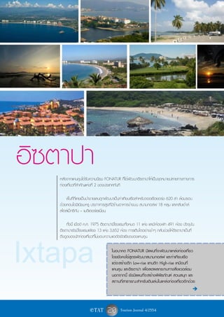 อิซตาปา
   หลังจากแคนคูนได้รับความนิยม FONATUR ก็ได้พัฒนาอิซตาปาให้เป็นจุดหมายปลายทางทางการ
   ท่องเที่ยวที่สำคัญแห่งที่ 2 ของประเทศทันที

       พื้นที่ที่เคยเป็นป่าชายเลนถูกพัฒนาเป็นท่าเทียบเรือสำหรับจอดเรือยอร์ช 620 ลำ ล้อมรอบ
   ด้วยคอนโดมิเนียมหรู ประภาคารสูงที่มีร้านอาหารข้างบน สนามกอล์ฟ 18 หลุม และคลับเฮ้าส์
   สไตล์เม็กซิกัน – เมดิเตอร์เรเนี่ยน

       ทั้งนี้ เมื่อปี ค.ศ. 1975 อิซตาปามีโรงแรมทั้งหมด 11 แห่ง และมีห้องพัก 491 ห้อง ปัจจุบัน
   อิซตาปายังมีโรงแรมเพียง 13 แห่ง 3,652 ห้อง การเติบโตอย่างช้าๆ กลับช่วยให้อิซตาปาเป็นที่
   ดึงดูดของนักท่องเที่ยวที่ไม่ชอบความแออัดยัดเยียดของแคนคูน



Ixtapa                                ในอนาคต FONATUR มีแผนที่จะพัฒนาแหล่งท่องเที่ยว
                                      โดยยังคงใช้สูตรพัฒนาสนามกอล์ฟ และท่าเทียบเรือ
                                      แต่จะสร้างตึก Low-rise แทนตึก High-rise เหมือนที่
                                      แคนคูน และอิซตาปา เพื่อลดผลกระทบทางสิ่งแวดล้อม
                                      นอกจากนี้ ยังมีแผนที่จะสร้างพิพิธภัณฑ์ สวนสนุก และ
                                      สถานที่สาธารณะสำหรับเดินเล่นในแหล่งท่องเที่ยวอีกด้วย
                                                                                             è



                       e TAT       20 Tourism Journal 4/2554
 