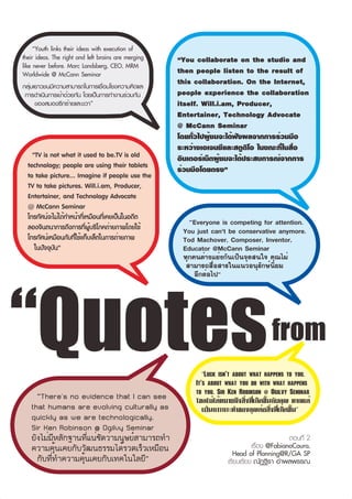 “Youth links their ideas with execution of
their ideas. The right and left brains are merging   “You collaborate on the studio and
like never before. Marc Landsberg, CEO, MRM
Worldwide @ McCann Seminar                           then people listen to the result of
.

กลุ่มเยาวชนมีความสามารถในการเชื่อมโยงความคิดและ
                                                     this collaboration. On the Internet,
  การดำเนินการเข้าด้วยกัน โดยเป็นการทำงานร่วมกัน     people experience the collaboration
      ของสมองซีกซ้ายและขวา”                          itself. Will.i.am, Producer,
                                                     Entertainer, Technology Advocate
                                                     @ McCann Seminar
                                                     โดยทั่วไปผู้ชมจะได้ฟังผลจากการร่วมมือ
                                                     ระหว่างเอเจนซีและสตูดิโอ ในขณะที่ในสื่อ
    “TV is not what it used to be.TV is old          อินเตอร์เน็ตผู้ชมจะได้ประสบการณ์จากการ
  technology; people are using their tablets         ร่วมมือโดยตรง”
  to take picture... Imagine if people use the
  TV to take pictures. Will.i.am, Producer,
  Entertainer, and Technology Advocate
  @ McCann Seminar
  โทรทัศน์จะไม่ได้ทำหน้าที่เหมือนที่เคยเป็นในอดีต
  ลองจินตนาการถึงการที่ผู้บริโภคถ่ายภาพโดยใช้
                                                        “Everyone is competing for attention.
                                                      You just can't be conservative anymore.
  โทรทัศน์เหมือนกับที่ใช้แท็บเล็ตในการถ่ายภาพ         Tod Machover, Composer, Inventor,
     ในปัจจุบัน”                                      Educator @McCann Seminar
                                                      ทุกคนต่างแย่งกันเป็นจุดสนใจ คุณไม่
                                                       สามารถสื่อสารในแนวอนุรักษ์นิยม
                                                          อีกต่อไป”




“Quotes                                                         17                     from
                                                             “Luck isn't about what happens to you.
                                                          It's about what you do with what happens
                                                          to you. Sir Ken Robinson @ Ogilvy Seminar
     “There's no evidence that I can see                  โชคไม่ได้หมายถึงสิ่งที่เกิดขึ้นกับคุณ หากแต่
   that humans are evolving culturally as                    เป็นการกระทำของคุณต่อสิ่งที่เกิดขึ้น”
   quickly as we are technologically.
   Sir Ken Robinson @ Ogilvy Seminar
   ยังไม่มีหลักฐานที่แน่ชัดว่ามนุษย์สามารถทำ                                                  ตอนที่ 2
   ความคุ้นเคยกับวัฒนธรรมได้รวดเร็วเหมือน                                       เรื่อง @FabianoCoura,
                                                                        Head of Planning@R/GA SP
     กับที่ทำความคุ้นเคยกับเทคโนโลยี”                                 เรียบเรียง ณัฏฐิรา อำพลพรรณ
 