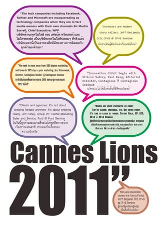 “The tech companies including Facebook,
   Twitter and Microsoft are masquerading as
   technology companies when they are in fact
   media owners with their own channels.Sir Martin                   “Inventors are modern
   Sorrell, Chief Executive, WPP                                   story tellers. Jeff Benjamin,
   บริษัทด้านเทคโนโลยี เช่น เฟซบุ๊ค ทวิตเตอร์ และ
   ไมโครซอฟต์ เป็นบริษัทเทคโนโลยีปลอมๆ ที่จริงแล้ว               CCO, CP+B @ CP+B Seminar
   บริษัทเหล่านี้เป็นเจ้าของสื่อที่มีช่องทางการติดต่อกับ          นักประดิษฐ์คือนักเล่าเรื่องสมัยใหม”
                                                                                                    ่
      ลูกค้าของตัวเอง”



     “We need to move away from 360 degree marketing,
  and towards 365 days a year marketing. Jess Greenwood,
  Director, Contagious Insider @Contagious Seminar
  เราจำเป็นต้องเคลื่อนจากการตลาด 360 องศามาสู่การตลาดแบบ
     365 วันต่อป”ี



       “Clients and agencies: It's not about                    “Women are never portrayed as funny.
 creating fantasy anymore. It's about creating                They're caring, emotional, etc. But never funny.
reality. Jim Farley, Group VP, Global Marketing,           It's time to laugh at women. Tiffany Rolfe, VP, ECD,
Sales and Service, Ford @ Ford Seminar                     CP+B @ CP+B Seminar
                                                           ผู้หญิงไม่สามารถเป็นตัวแทนของความขบขัน พวกเธอ
ในวันนี้ลูกค้าและเอเจนซี่จะไม่ได้พูดถึงการสร้าง             เป็นตัวแทนของความห่วงใย และอ่อนไหว และน่าจะ
  เรื่องราวแฟนตาซี หากแต่เป็นเรื่องของ                           ถึงเวลา ที่เราจะหัวเราะให้กับผู้หญิง”
         ความเป็นจริง”




Cannes Lions
2011”                                                                                   “Men who sound like
                                                                                     women are funny. Period.
                                                                                     Jeff Benjamin, CCO, CP+B
                                                                                     @ CP+B Seminar
                                                                                     ผู้ชายที่ดูเหมือนผู้หญิง
                                                                                         เป็นสิ่งที่น่าขบขัน”
 