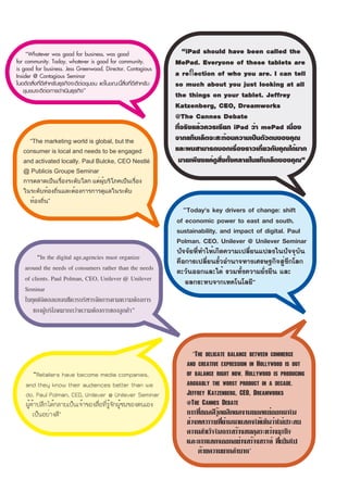 “Whatever was good for business, was good                         “iPad should have been called the
for community. Today, whatever is good for community,                MePad. Everyone of these tablets are
is good for business. Jess Greenwood, Director, Contagious
Insider @ Contagious Seminar                                         a reﬂection of who you are. I can tell
ในอดีตสิ่งที่ดีสำหรับธุรกิจจะดีต่อชุมชน แต่ในขณะนี้สิ่งที่ดีสำหรับ   so much about you just looking at all
    ชุมชนจะดีต่อการดำเนินธุรกิจ”
                                                                     the things on your tablet. Jeffrey
                                                                     Katzenberg, CEO, Dreamworks
                                                                     @The Cannes Debate
                                                                     ที่จริงแล้วควรเรียก iPad ว่า mePad เนื่อง
      “The marketing world is global, but the
                                                                     จากแท็บเล็ตจะสะท้อนความเป็นตัวตนของคุณ
   consumer is local and needs to be engaged                         และผมสามารถบอกเรื่องราวเกี่ยวกับคุณได้มาก
   and activated locally. Paul Bulcke, CEO Nestlé                     มายเพียงแค่ดูสิ่งทั้งหลายในแท็บเล็ตของคุณ”
   @ Publicis Groupe Seminar
   การตลาดเป็นเรื่องระดับโลก แต่ผู้บริโภคเป็นเรื่อง
   ในระดับท้องถิ่นและต้องการการดูแลในระดับ
      ท้องถิ่น”
                                                                       “Today's key drivers of change: shift
                                                                     of economic power to east and south,
                                                                     sustainability, and impact of digital. Paul
                                                                     Polman, CEO, Unilever @ Unilever Seminar
                                                                     ปัจจัยที่ทำให้เกิดความเปลี่ยนแปลงในปัจจุบัน
         “In the digital age,agencies must organize                  คือการเปลี่ยนขั้วอำนาจทางเศรษฐกิจสู่ซีกโลก
    around the needs of consumers rather than the needs              ตะวันออกและใต้ รวมทั้งความยั่งยืน และ
    of clients. Paul Polman, CEO, Unilever @ Unilever                   ผลกระทบจากเทคโนโลยี”
    Seminar
    ในยุคดิจิตอลเอเจนซีควรบริหารจัดการตามความต้องการ
       ของผู้บริโภคมากกว่าความต้องการของลูกค้า”

                                                                                17

                                                                           “The delicate balance between commerce
                                                                        and creative expression in Hollywood is out
        “Retailers have become media companies,                         of balance right now. Hollywood is producing
    and they know their audiences better than we                        arguably the worst product in a decade.
    do. Paul Polman, CEO, Unilever @ Unilever Seminar                   Jeffrey Katzenberg, CEO, Dreamworks
    ผู้ค้าปลีกได้กลายเป็นเจ้าของสื่อที่รู้จักผู้ชมของตนเอง              @The Cannes Debate
        เป็นอย่างดี”                                                    การที่ฮอลลีวู้ดผลิตผลงานยอดแย่ออกมาใน
                                                                        ช่วงทศวรรษที่ผ่านมาแสดงให้เห็นว่าไม่ประสบ
                                                                        ความสำเร็จในการสร้างสมดุลระหว่างธุรกิจ
                                                                        และการแสดงออกอย่างสร้างสรรค์ ที่เป็นไป
                                                                             ด้วยความยากลำบาก”
 