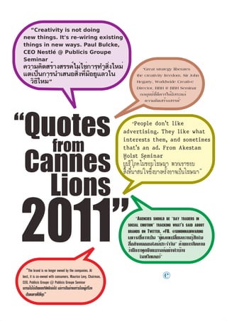 “Creativity is not doing
new things. It's re-wiring existing
things in new ways. Paul Bulcke,
CEO Nestlé @ Publicis Groupe
Seminar
ความคิดสร้างสรรค์ไม่ใช่การทำสิ่งใหม่                                         “Great strategy liberates
แต่เป็นการนำเสนอสิ่งที่มีอยู่แล้วใน                                       the creativity freedom. Sir John
   วิธีใหม่”                                                              Hegarty, Worldwide Creative
                                                                          Director, BBH @ BBH Seminar
                                                                            กลยุทธ์ที่ดีควรให้อิสระแก่
                                                                              ความคิดสร้างสรรค์”




“Quotes
                         from
 Cannes
   Lions
2011”                                                                      “Agencies should be “day traders in
                                                                      social emotion” tracking what's said about
                                                                      brands on Twitter, #FB. @simonmainwaring
                                                                      เอเจนซี่ควรเป็น “ผู้แลกเปลี่ยนความรู้สึกใน
                                                                      สื่อสังคมออนไลน์ประจำวัน” ด้วยการติดตาม
                                                                      ว่ามีการพูดถึงแบรนด์อย่างไรบ้าง
                                                                             ในทวิตเตอร์”

  “The brand is no longer owned by the companies. At
best, it is co-owned with consumers. Maurice Levy, Chairman,
CEO, Publicis Groupe @ Publicis Groupe Seminar
                                                                                         e
แบรนด์ไม่ได้เป็นของบริษัทอีกต่อไป แต่การเป็นเจ้าของร่วมโดยผู้บริโภค
  เป็นหนทางที่ดีที่สุด”
 