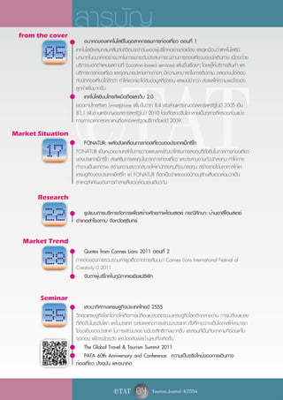 from the cover
                   สารบัญ
                       อนาคตของเทคโนโลยีในอุตสาหกรรมการท่องเที่ยว ตอนที่ 1




                       e TAT
                   เทคโนโลยีผสมกลมกลืนกับชีวิตประจำวันของผู้บริโภคอย่างต่อเนื่อง และดูเหมือนว่าเทคโนโลยีมี
         05        บทบาทในอนาคตอย่างมากในการยกระดับประสบการณ์ด้านการท่องเที่ยวของนักเดินทาง เนื่องด้วย
                   บริการบอกตำแหน่งสถานที่ (Location-based services) เพิ่มขึ้นเรื่อยๆ โดยผู้ให้บริการสินค้า และ
                   บริการการท่องเที่ยว และจุดหมายปลายทางต่างๆ มีความสามารถในการติดตาม ตลอดจนโต้ตอบ
                   กับนักท่องเที่ยวได้ดีกว่า ทำให้พวกเขาได้รับข้อมูลที่ชัดเจน และแม่นยำกว่า ส่งผลให้ความพอใจของ
                   ลูกค้าเพิ่มมากขึ้น
                       เทคโนโลยีบนโทรศัพมือถือและเว็บ 2.0
                   ยอดขายโทรศัพท์ Smartphone เพิ่มขึ้นจาก 8.4 พันล้านเหรียญดอลลาร์สหรัฐในปี 2005 เป็น
                   83.1 พันล้านเหรียญดอลลาร์สหรัฐในปี 2010 โดยที่ตลาดจีนได้กลายเป็นตลาดที่ครองส่วนแบ่ง
                   ทางการตลาดสูงสุดแทนที่ตลาดสหรัฐอเมริกาตั้งแต่ปี 2009
Market Situation
                       FONATUR: พลังขับเคลื่อนการท่องเที่ยวของประเทศเม็กซิโก
         17        FONATUR เป็นหน่วยงานหลักในการวางแผนและพัฒนาโครงการลงทุนที่ยั่งยืนในภาคการท่องเที่ยว
                   ของประเทศเม็กซิโก ส่งเสริมการลงทุนในภาคการท่องเที่ยว และประสานงานกับนักลงทุน ทำให้การ
                   ทำงานเป็นเอกภาพ สร้างความสะดวกสบายให้แก่นักลงทุนที่จะมาลงทุน สร้างรายได้มหาศาลให้แก่
                   เศรษฐกิจของประเทศเม็กซิโก แต่ FONATUR ก็ตกเป็นจำเลยของนักอนุรักษ์สิ่งแวดล้อมว่าเป็น
                   สาเหตุสำคัญของการทำลายสิ่งแวดล้อมเช่นเดียวกัน

       Research


         22            รูปแบบการบริหารจัดการเพื่อสร้างศักยภาพโฮมสเตย์ กรณีศึกษา: บ้านอาลึโฮมสเตย์
                   อำเภอสำโรงทาบ จังหวัดสุรินทร์

   Market Trend
                      Quotes from Cannes Lions 2011 ตอนที่ 2
         28        ภาคต่อของการรวบรวมคำพูดเด็ดจากการสัมมนา Cannes Lions International Festival of
                   Creativity ปี 2011
                      จับตาผู้บริโภคในภูมิภาคเอเชียแปซิฟิก


        Seminar
                          เสวนาทิศทางเศรษฐกิจประเทศไทยปี 2555
         35        วิกฤตเศรษฐกิจโลกได้ก่อให้เกิดการเปลี่ยนแปลงต่อระบบเศรษฐกิจโลกอีกหลายด้าน การเปลี่ยนแปลง
                   ที่เกิดขึ้นในระดับโลก และในประเทศ จะส่งผลต่อการพัฒนาประเทศ ทั้งที่คาดว่าจะเป็นโอกาสให้สามารถ
                   ใช้จุดแข็งของประเทศ ในการพัฒนาอย่างมีประสิทธิภาพมากขึ้น และส่วนที่เป็นภัยคุกคามที่ต้องแก้ไข
                   จุดอ่อน เพื่อระมัดระวัง และป้องกันผลด้านลบที่จะเกิดขึ้น
                          The Global Travel & Tourism Summit 2011
                          PATA 60th Anniversary and Conference: ความเป็นจริงใหม่ของการเดินทาง
                   ท่องเที่ยว ปัจจุบัน และอนาคต


                                       e TAT       04 Tourism Journal 4/2554
 