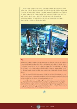 เพื่อเพิ่มโอกาสในการท่องเที่ยวอวกาศ จีนได้มีการเปิดตัว สวนสนุกอวกาศจำลอง (Space
Theme Park) ในมณฑล Hainan ขึ้นมา สวนสนุกอวกาศจำลองของจีนประกอบไปด้วยฐานปล่อย
ยานอวกาศ และอุปกรณ์ภาคพื้นดินต่างๆ การเข้าเยี่ยมชมยานอวกาศ และประสบการณ์อยู่ในสภาวะ
ไร้น้ำหนักเสมือนอยู่บนดวงจันทร์และดาวอังคาร เป็นต้น การจำลองการท่องเที่ยวอวกาศในภาค
พื้นดินอีกประเภทหนึ่ง ที่จัดได้ว่าเป็นอีกทางเลือกที่มีศักยภาพสูงเช่นกัน คือพิพิธภัณฑ์
Smithsonian National Air and Space ในกรุงวอชิงตัน ประเทศสหรัฐอมเริกา โดยเป็น
พิพิธภัณฑ์ที่มีคนไปเยี่ยมชมมากที่สุดแห่งหนึ่งของโลก

                                                                    ที่มาภาพ: http://www.realtyna.com




สรุป
อุตสาหกรรมท่องเที่ยวกำลังอยู่ในช่วงของการเปลี่ยนผ่าน ทั้งในด้านของอุปทานการท่องเที่ยว ที่มี
การบริหารจัดการเปลี่ยนแปลงไปจากเดิมที่มุ่งเน้นตอบสนองให้มีนักท่องเที่ยวจำนวนมาก เพื่อนำ
รายได้ เข้าสู่ระบบเศรษฐกิจประเทศต่างๆ มาเป็นการท่องเที่ยวที่มุ่งเน้นความยั่งยืนเป็นที่ตั้ง ที่เห็นได้
ชัดคือ นักท่องเที่ยวที่มีการยอมรับในการจ่ายค่าธรรมเนียมคาร์บอน (Carbon Offsets) มากขึ้น
รวมทั้งด้านผู้ประกอบการสายการบินได้มีการพัฒนาเครื่องบินที่ใช้พลังงานในการลงจอดที่ลดลง
อีกด้วย
     การเปลี่ยนแปลงทางด้านประชากรโดยเฉพาะประเทศที่มีจำนวนประชากรมากอย่างเช่น จีน และ
อินเดีย รวมทั้งการพัฒนาประเทศทั้งสองเป็นสิ่งที่ผู้ประกอบการท่องเที่ยวควรจับตามอง เนื่องจาก
หมายถึงกลุ่มลูกค้าจำนวนมากจากประชากรในประเทศทั้งสองนั่นเอง
     นอกจากนี้ การสื่อสารผ่านระบบดิจิตอลก็ทวีความสำคัญต่ออุตสาหกรรมการท่องเที่ยว
เพิ่มขึ้น โดยมีผู้ใช้บริการจัดการเดินทางท่องเที่ยวด้วยตัวเองโดยติดต่อจองสายการบิน ที่พัก
และค้นหาข้อมูลการท่องเที่ยวผ่านทางออนไลน์ในอัตราที่สูงขึ้นเรื่อยๆ จึงเป็นสิ่งที่นักการตลาดการ
ท่องเที่ยวในปัจจุบันต้องตระหนักถึงการเปลี่ยนแปลงดังกล่าว

                                                e

                      e TAT        48 Tourism Journal 4/2554
 