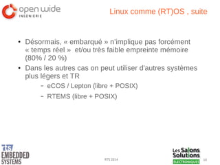 10RTS 2014
Linux comme (RT)OS , suite
● Désormais, « embarqué » n’implique pas forcément
« temps réel » et/ou très faible empreinte mémoire
(80% / 20 %)
● Dans les autres cas on peut utiliser d'autres systèmes
plus légers et TR
– eCOS / Lepton (libre + POSIX)
– RTEMS (libre + POSIX)
 