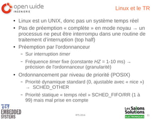 11RTS 2014
Linux et le TR
● Linux est un UNIX, donc pas un système temps réel
● Pas de préemption « complète » en mode noyau → un
processus ne peut être interrompu dans une routine de
traitement d’interruption (top half)
● Préemption par l'ordonnanceur
– Sur interruption timer
– Fréquence timer fixe (constante HZ = 1-10 ms) →
précision de l'ordonnanceur (granularité)
● Ordonnancement par niveau de priorité (POSIX)
– Priorité dynamique standard (0, ajustable avec « nice »)
→ SCHED_OTHER
– Priorité statique « temps réel » SCHED_FIFO/RR (1 à
99) mais mal prise en compte
 