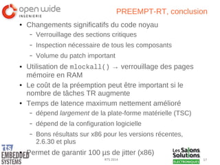 17RTS 2014
PREEMPT-RT, conclusion
● Changements significatifs du code noyau
– Verrouillage des sections critiques
– Inspection nécessaire de tous les composants
– Volume du patch important
● Utilisation de mlockall() → verrouillage des pages
mémoire en RAM
● Le coût de la préemption peut être important si le
nombre de tâches TR augmente
● Temps de latence maximum nettement amélioré
– dépend largement de la plate-forme matérielle (TSC)
– dépend de la configuration logicielle
– Bons résultats sur x86 pour les versions récentes,
2.6.30 et plus
● Permet de garantir 100 µs de jitter (x86)
 
