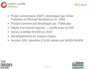 21RTS 2014
RTLinux
● Projet universitaire (NMT) développé par Victor
Yodaiken et Michael Barabanov en 1999
● Produit commercial développé par FSMLabs
● Dépôt d’un brevet logiciel → conflit avec la FSF
● Vendu à WIND RIVER en 2007
● Développement en espace noyau
● Version GPL obsolète (2.6.9) retirée par WIND RIVER
 