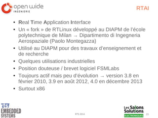 23RTS 2014
RTAI
● Real Time Application Interface
● Un « fork » de RTLinux développé au DIAPM de l’école
polytechnique de Milan → Dipartimento di Ingegneria
Aerospaziale (Paolo Montegazza)
● Utilisé au DIAPM pour des travaux d’enseignement et
de recherche
● Quelques utilisations industrielles
● Position douteuse / brevet logiciel FSMLabs
● Toujours actif mais peu d’évolution → version 3.8 en
février 2010, 3.9 en août 2012, 4.0 en décembre 2013
● Surtout x86
 