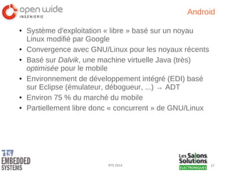 27RTS 2014
Android
● Système d'exploitation « libre » basé sur un noyau
Linux modifié par Google
● Convergence avec GNU/Linux pour les noyaux récents
● Basé sur Dalvik, une machine virtuelle Java (très)
optimisée pour le mobile
● Environnement de développement intégré (EDI) basé
sur Eclipse (émulateur, débogueur, ...) → ADT
● Environ 75 % du marché du mobile
● Partiellement libre donc « concurrent » de GNU/Linux
 