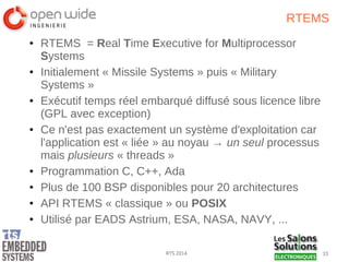 33RTS 2014
RTEMS
● RTEMS = Real Time Executive for Multiprocessor
Systems
● Initialement « Missile Systems » puis « Military
Systems »
● Exécutif temps réel embarqué diffusé sous licence libre
(GPL avec exception)
● Ce n'est pas exactement un système d'exploitation car
l'application est « liée » au noyau → un seul processus
mais plusieurs « threads »
● Programmation C, C++, Ada
● Plus de 100 BSP disponibles pour 20 architectures
● API RTEMS « classique » ou POSIX
● Utilisé par EADS Astrium, ESA, NASA, NAVY, ...
 